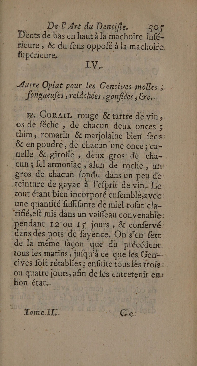 Dents de bas en haut à la machoire infé- rieure , &amp; du fens oppofé à la machoire fupérieure, fi LV. Ælutre Opiat pour les Gencives molles ;. fongueufes , relâchées ,gonflées ; &amp;xc.. . CORAIL rouge &amp;tartre de vin, os de féche , de chacun deux onces 5 thim, romarin &amp; marjolaine bien fecs: &amp; en poudre, de chacun une once; ca-- nelle &amp;. girofle ; deux gros de cha- cun ; {el armoniac , alun de roche, un: gros de chacun fondu dansun peu de: teinture de gayac à lefprit de vin. Le. tout étant bien incorporé enfemble;avec: une quantité fuffifante de miel rofat cla=- ‘riñié,eft mis dans un vaiffeau convenabie: pendant 12 ou 15 jours, &amp; conférvé: dans des pots de fayence. On s’en’ fert- de la: même façon que du précédent: tous les matins, jufqu’à ce que les Gen cives foit rétablies ; enfuite tous {és trois: ou quatre Jours, afin de les entretenir em: bon état. Tome IT. TAC