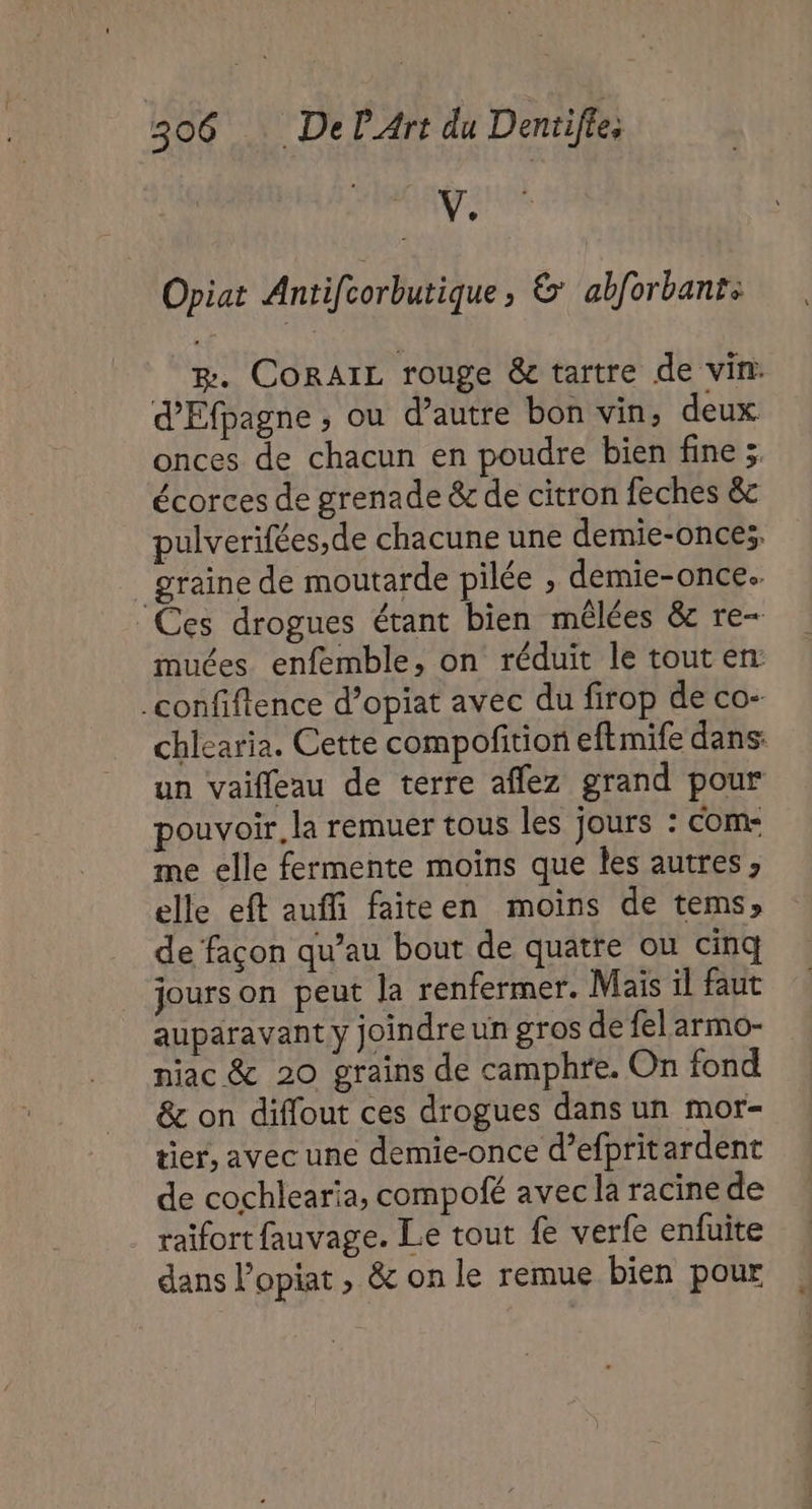 | v: Opiat Antifcorbutique ; &amp; abforbant: B. CORAIL rouge &amp; tartre de vin: d'Efpagne ; ou d’autre bon vin, deux onces de chacun en poudre bien fine 3; écorces de grenade &amp; de citron feches &amp; pulverifées,de chacune une demie-onces, graine de moutarde pilée , demie-once. ‘Ces drogues étant bien mêlées &amp;c re- muées enfemble, on réduit le tout en _confiftence d’opiat avec du firop de co- chlearia. Cette compofition eftmife dans: un vaifleau de terre affez grand pour pouvoir, la remuer tous les jours : com- me elle fermente moins que Îles autres, elle eft auffi faiteen moins de tems» de façon qu’au bout de quatre ou cinq jours on peut la renfermer. Mais il faut auparavant y joindre un gros de fel'armo- niac &amp; 20 grains de camphre. On fond &amp; on diffout ces drogues dans un mor- tier, avec une demie-once d’efpritardent de cochlearia, compofé avec la racine de raïfort fauvage. Le tout fe verfe enfuite dans l’opiat , &amp; on le remue bien pour