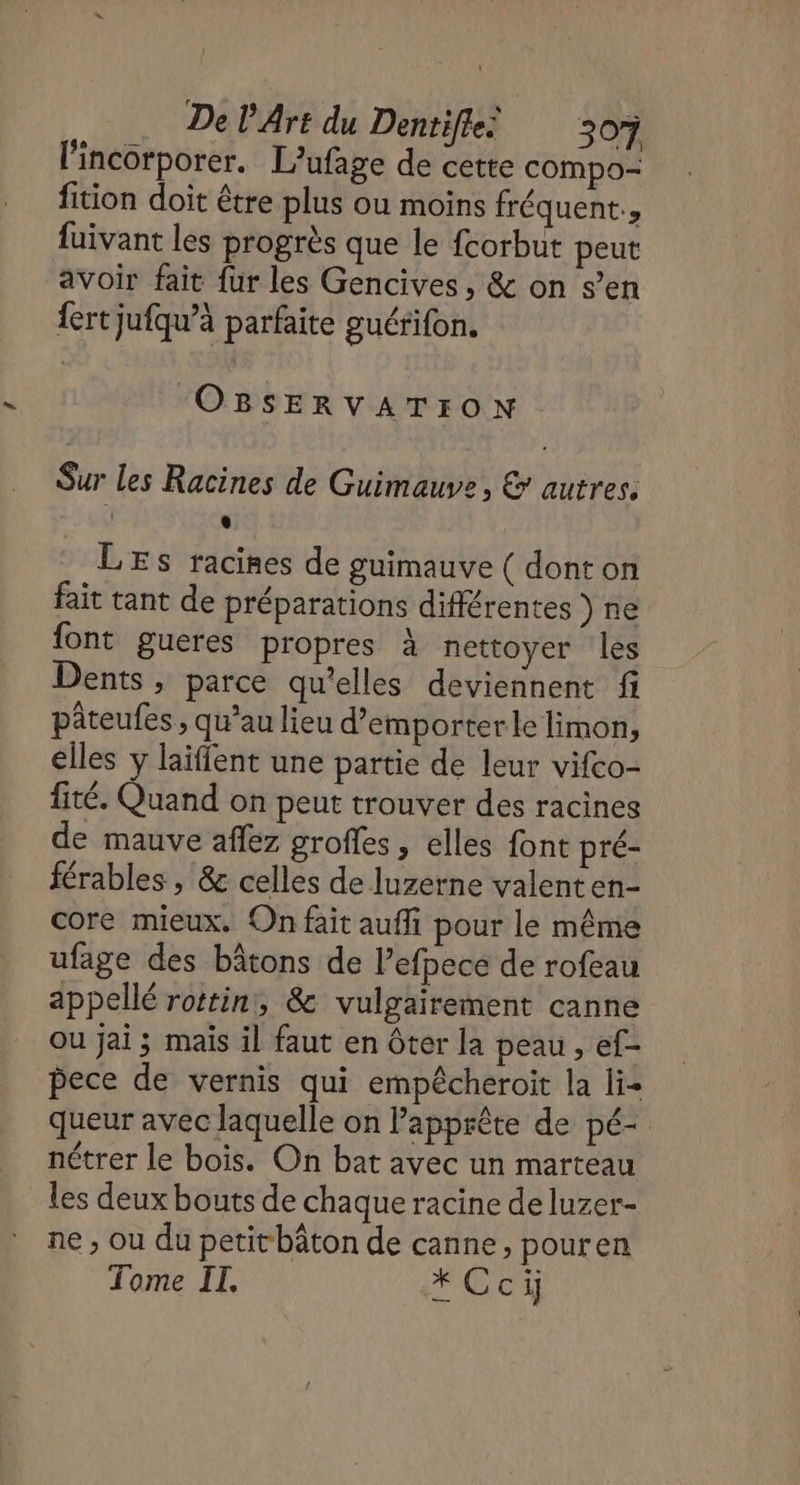 l'incorporer. L’ufage de cette compo- fition doit être plus ou moins fréquent., fuivant les progrès que le fcorbut peut avoir fait fur les Gencives, &amp; on s’en fert jufqu’à parfaite guérifon. OBSERVATION Sur les Racines de Guimauve, &amp; autres. e LES racines de guimauve ( dont on fait tant de préparations différentes ) ne font gueres propres à nettoyer les Dents, parce qu’elles deviennent fi pâteufes ; qu’au lieu d’emporterle limon, elles y laïffent une partie de leur vifco- fité. Quand on peut trouver des racines de mauve aflez groffes, elles font pré- férables , &amp; celles de luzerne valenten- core mieux. On fait auffi pour le même ufage des bâtons de l’efpece de rofeau appellé rottin,, &amp; vulgairement canne ou jai ; mais il faut en Ôter la peau , ef- pece de vernis qui empêcheroit la lie queur avec laquelle on Papprête de pé- nétrer le bois. On bat avec un marteau les deux bouts de chaque racine de luzer- ne , ou du petitbâton de canne, pouren Tome IT, * Ccij