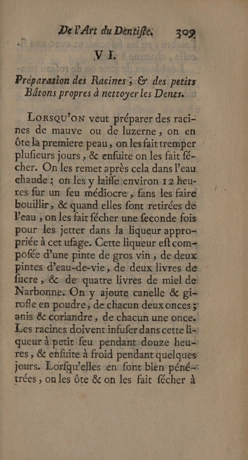 V FE. Preparation des Racines; &amp; des petits Bâtons propres à nettoyer les Denss. LORSQU’OoN veut préparer des raci- nes de mauve ou de luzerne, on en Ôte la premiere peau, on lesfaittremper plufieurs jours , &amp; enfuite on les fait fé- cher. On les remet après cela dans l’eau chaude : onles y laïfle environ 12 heu- res fur un feu médiocre , fans les faire bouillir , &amp; quand elles {ont retirées de Veau , on les fait fécher une feconde fois pour les jetter dans la liqueur appro- priée à cet ufage. Cette liqueur eft com pofée d’une pinte de gros vin, de deux pintes d’eau-de-vie, de deux livres de fucre , 8 de quatre livres de miel de: Narbonne: On y ajoute canelle &amp; gi- rofle en poudre, de chacun deux onces 5! anis &amp;c coriandre, de chacun une once. Les racines doivent infufer dans cette liz: queur à petit feu pendant douze heu- res , &amp; enfuite à froid pendant quelques jours. Lorfqwelles en font bien péné= trées , on les Ôte &amp; on les fait fécher à