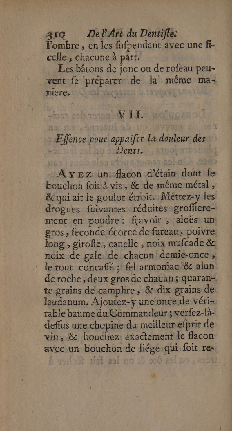 Pombre , en les fufpendant avec une f- celle, chacune à part. Les bâtons de jonc ou de rofeau peu- went fe préparer de la même ma- nicre. |) vue CuN LE : Eflence pour appaifer La douleur des | Dents. A vE2 unflacon d’étain dont le bouchon foit à vis, &amp; de même métal , € qui ait le goulot étroit. : Méttez-y les drogues fuivantes réduites grofliere- ment en poudre: fçavair ; aloës un gros ; feconde écorce de fureau; poivre. long , girofle, canelle , noix mufcade &amp; noix de gale de chacun demie-once , le tout concefilé ; fel armoniac'&amp; alun de roche , deux gros de chacun; quaran-. te grains de camphre, &amp;dix grains de: laudanum. Ajoutez-y une once. de véri- table baume du Commandeursverfez-là- deflus une chopine du meilleurefprit de vin, &amp; bouchez: exaétement le flacon avecun bouchon de liége:qui foit res