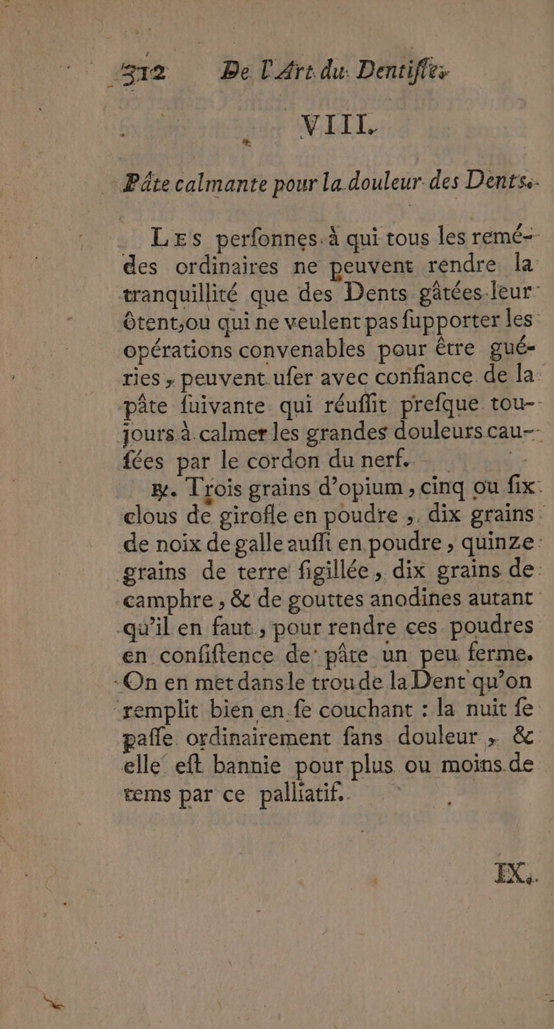 VIIL Pâte calmante pour la. douleur des Dents. LEs perfonnes.à qui tous les remé=- des ordinaires ne peuvent rendre la tranquillité que des Dents gâtées.leur- ôtent;ou qui ne veulent pas fupporter les: opérations convenables pour être gué- ries ; peuvent.ufer avec confiance de la pâte fuivante qui réuflit prefque tou-- jours à calmer les grandes douleurs cau-- fées par le cordon du nerf...  EH. Trois grains d’opium ; cinq ou fix. clous de girofle en poudre ;, dix grains: de noix degalle aufli en poudre, quinze: grains de terre figillée, dix grains de camphre , &amp; de gouttes anodines autant qu’il en faut , pour rendre ces poudres en confiftence de’ pâte un peu ferme. On en metdansle troude la Dent qu'on remplit bien en fe couchant : la nuit fe pañle ordinairement fans douleur ; &amp; elle’ eft bannie pour plus ou moins de ms par ce palliatif..