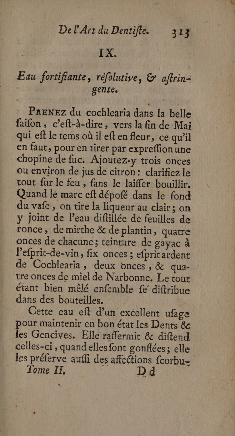 IX. Eau fortifiante, réfolutive, & affrin- gente. PRENEz du cochlearia dans la belle faifon , c’eft-à-dire, vers la fin de Mai qui eff le tems oùil eftenfleur, ce qu’il en faut, pour en tirer par expreffionune chopine de fuc. Ajoutez-y trois onces ou environ de jus de citron: clarifiez le tout fur le feu , fans le laïffer bouillir. Quand lé marc eft dépofé dans le fond du vafe, on tire la liqueur au clair; on y Joint de l’eau diftillée de feuilles de ronce, de mirthe & de plantin, quatre onces de chacune; teinture de gayac à l’efprit-de-vin, fix onces ; efpritardent de Cochlearia, deux onces , & qua- tre onces de miel de Narbonne. Le tout étant bien mêlé enfemble fe diftribue dans des bouteilles. Cette eau eft d’un excellent ufage pour maintenir en bon état les Dents & les Gencives. Elle raffermit & diftend celles-ci , quand elles font gonflées ; elle les préferve auffi des affections {corbu- Tome IT, D “