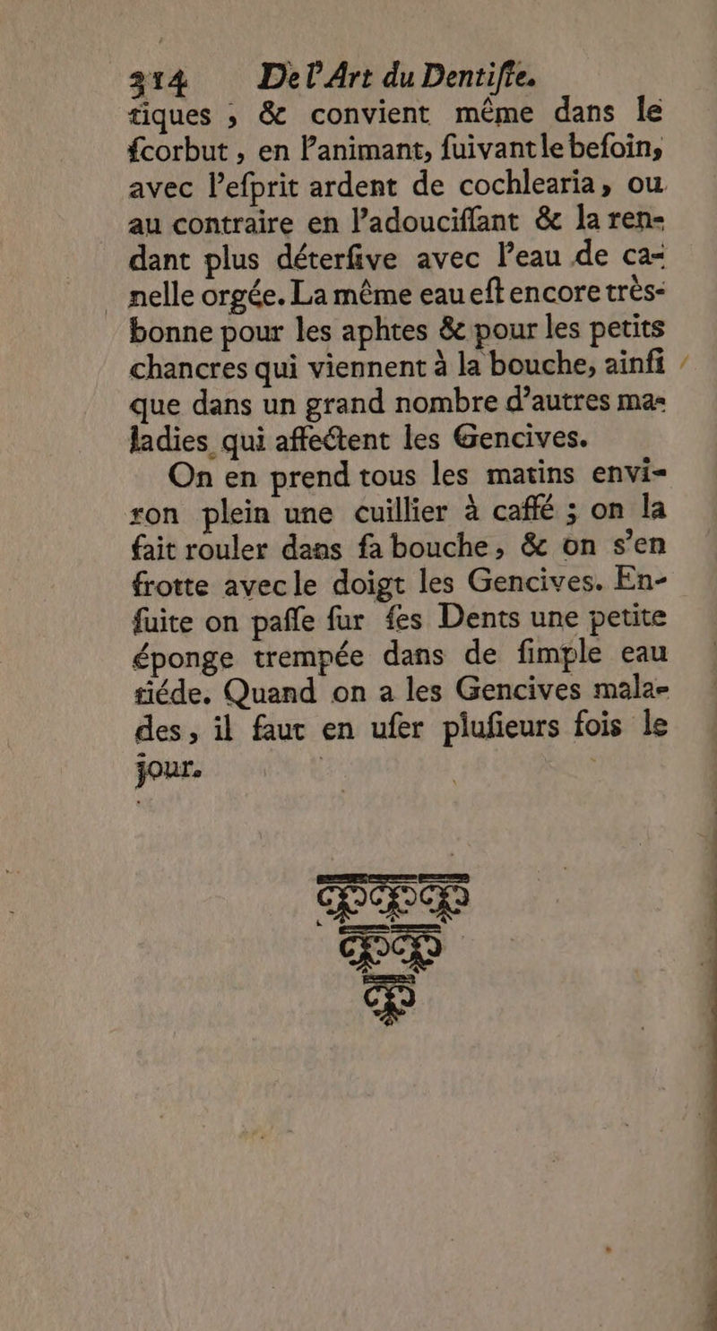 tiques ; &amp; convient même dans le fcorbut , en Panimant, fuivantle befoin, au contraire en l’adouciffant &amp; la ren- nelle orgée. La même eaueft encore très: bonne pour les aphtes &amp; pour les petits chancres qui viennent à la bouche, ainfi que dans un grand nombre d’autres mas ladies qui affectent les Gencives. On en prend tous les matins envi- ron plein une cuillier à caffé ; on la fait rouler dans fa bouche, &amp; on s’en frotte avec le doigt les Gencives. En- fuite on pafñle fur fes Dents une petite éponge trempée dans de fimple eau siéde. Quand on a les Gencives mala- des, il faut en ufer piufieurs fois le jour.