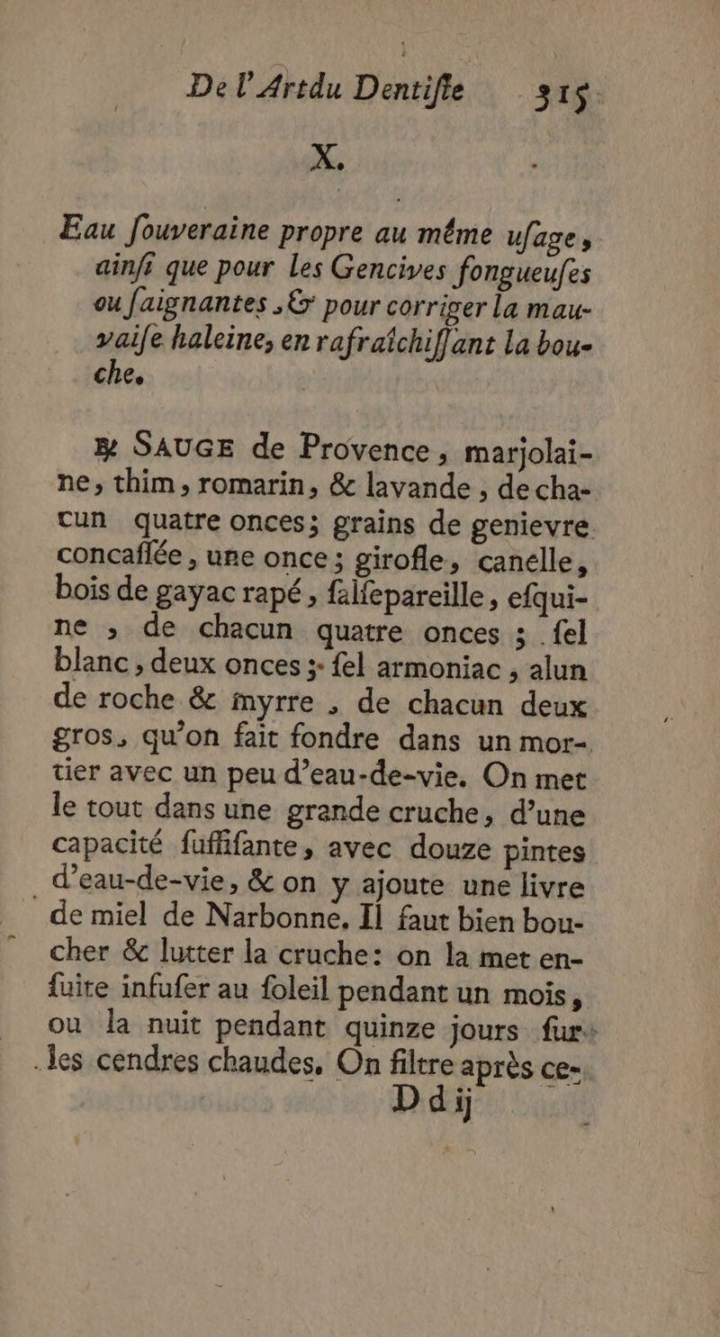 € Eau Jouveraine propre au même ufage, ainfi que pour les Gencives fongueufes ou faignantes ,&amp; pour corriger La mau- vaife haleine, en rafraichiffant la bou- che. æ SAUGE de Provence, marjolai- ne, thim, romarin, &amp; layande , de cha- tun quatre onces; grains de genievre. concaflée , une once; girofle, canelle, bois de gayac rapé, falfepareille, efqui- ne ; de chacun quatre onces ; {el blanc , deux onces + {el armoniac ; alun de roche &amp; myrre , de chacun deux gros, qu’on fait fondre dans un mor- tier avec un peu d’eau-de-vie. On met le tout dans une grande cruche, d’une capacité fuflifante, avec douze pintes d’eau-de-vie, &amp; on y ajoute une livre de miel de Narbonne. Il faut bien bou- cher &amp; lutter la cruche: on la met en- fuite infufer au foleil pendant un mois, ou la nuit pendant quinze jours furs les cendres chaudes, On filtre après ce- di