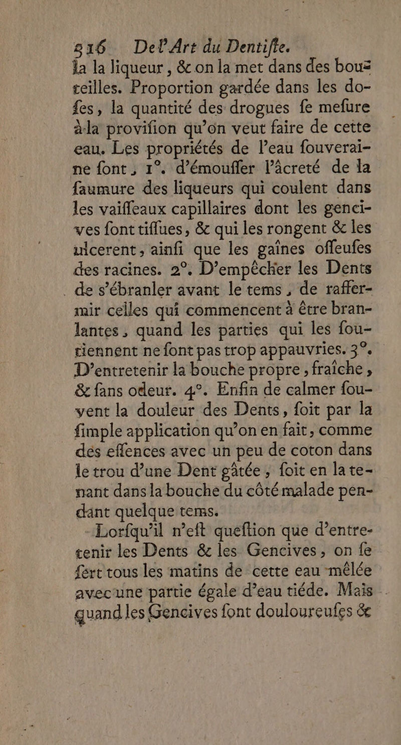la la liqueur , &amp; on la met dans des bou teilles. Proportion gardée dans les do- £es, la quantité des drogues fe mefure àla provifion qu’on veut faire de cette eau. Les propriétés de l’eau fouverai- ne font, 1°. d’émoufler l’âcreté de la faumure des liqueurs qui coulent dans les vaiffeaux capillaires dont les genci- ves font tiflues, &amp; qui les rongent &amp; les uicerent , ainfi que les gaînes offeufes des racines. 2°. D’empêcher les Dents . de s’ébranler avant le tems, de raffer- mir celles qui commencent à être bran- lantes, quand les parties qui les fou- tiennent ne font pas trop appauvries. 3°, D’entretenir la bouche propre , fraîche, &amp; fans odeur. 4°. Enfin de calmer fou- vent la douleur des Dents, foit par la fimple application qu’on en fait, comme dés effences avec un peu de coton dans le trou d’une Dent gâtée, foit en late- nant dans la bouche du côté malade pen- dant quelque tems. Lorfqu’il n’eft queftion que d’entre- tenir les Dents &amp; les Gencives, on fe fért tous les matins de cette eau mêlée avecune partie égale d’eau tiéde. Mais quand les Gencives font douloureufes &amp;e