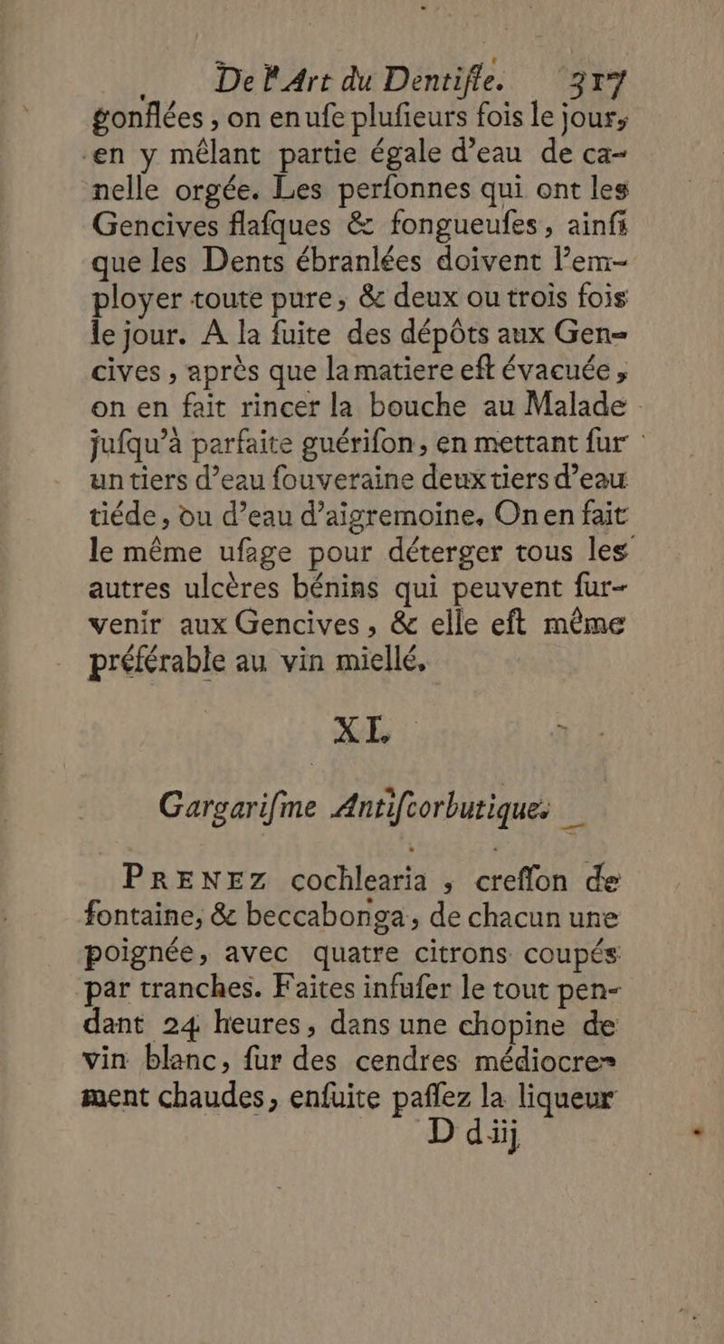 gonflées , on enufe plufieurs fois le jour, en y mêlant partie égale d’eau de ca- nelle orgée. Les perfonnes qui ont les Gencives flafques &amp; fongueufes, ainfs que les Dents ébranlées doivent l’em- ployer toute pure, &amp; deux ou trois fois le jour. A la fuite des dépôts aux Gen= cives , après que lamatiere eft évacuée , on en fait rincer la bouche au Malade jufqu’à parfaite guérifon, en mettant fur un tiers d’eau fouveraine deux tiers d’eau tiéde , ou d’eau d’aigremoine., Onen fait le même ufage pour déterger tous les autres ulcères bénins qui peuvent fur- venir aux Gencives , &amp; elle eft même préférable au vin miellé, XI, «0 Gargarifme Antifcorbutique. (ee PRENEZ cochlearia ; creflon de fontaine, &amp; beccabonga, de chacun une poignée, avec quatre citrons coupés: par tranches. Faites infufer le tout pen- dant 24 heures, dans une chopine de vin blanc, fur des cendres médiocre» ment chaudes, enfuite pañlez la liqueur D diij