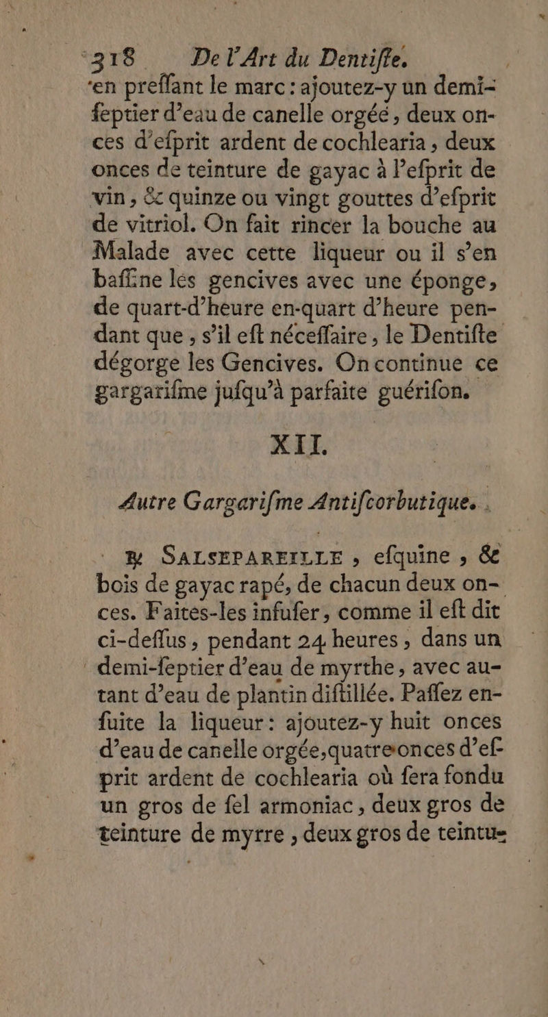 en preffant le marc : ajoutez-y un demi- feptier d’eau de canelle orgéé , deux on- ces d’efprit ardent de cochlearia , deux onces de teinture de gayac à Pefprit de vin , &amp;c quinze ou vingt gouttes d’efprit de vitriol. On fait rincer la bouche au Malade avec cette liqueur ou il s’en baffine lés gencives avec une éponge, de quart-d’heure en-quart d'heure pen- dant que , s’il eft néceffaire , le Dentifte dégorge les Gencives. Oncontinue ce gargarifme jufqu’à parfaite guérifon. XIT. Autre Gargarifme Antifcorbutique. . &amp; SALSEPAREILLE , efquine ; &amp; bois de gayac rapé, de chacun deux on- ces. Faités-les infufer, comme il eft dit ci-deflus, pendant 24 heures, dans un demi-feptier d’eau de myrthe, avec au- tant d’eau de plantin diftillée. Paffez en- fuite la liqueur: ajoutez-y huit onces d’eau de canelle orgée,quatreonces d’ef prit ardent de cochlearia où fera fondu un gros de fel armoniac, deux gros de teinture de myrre , deux gros de teintue