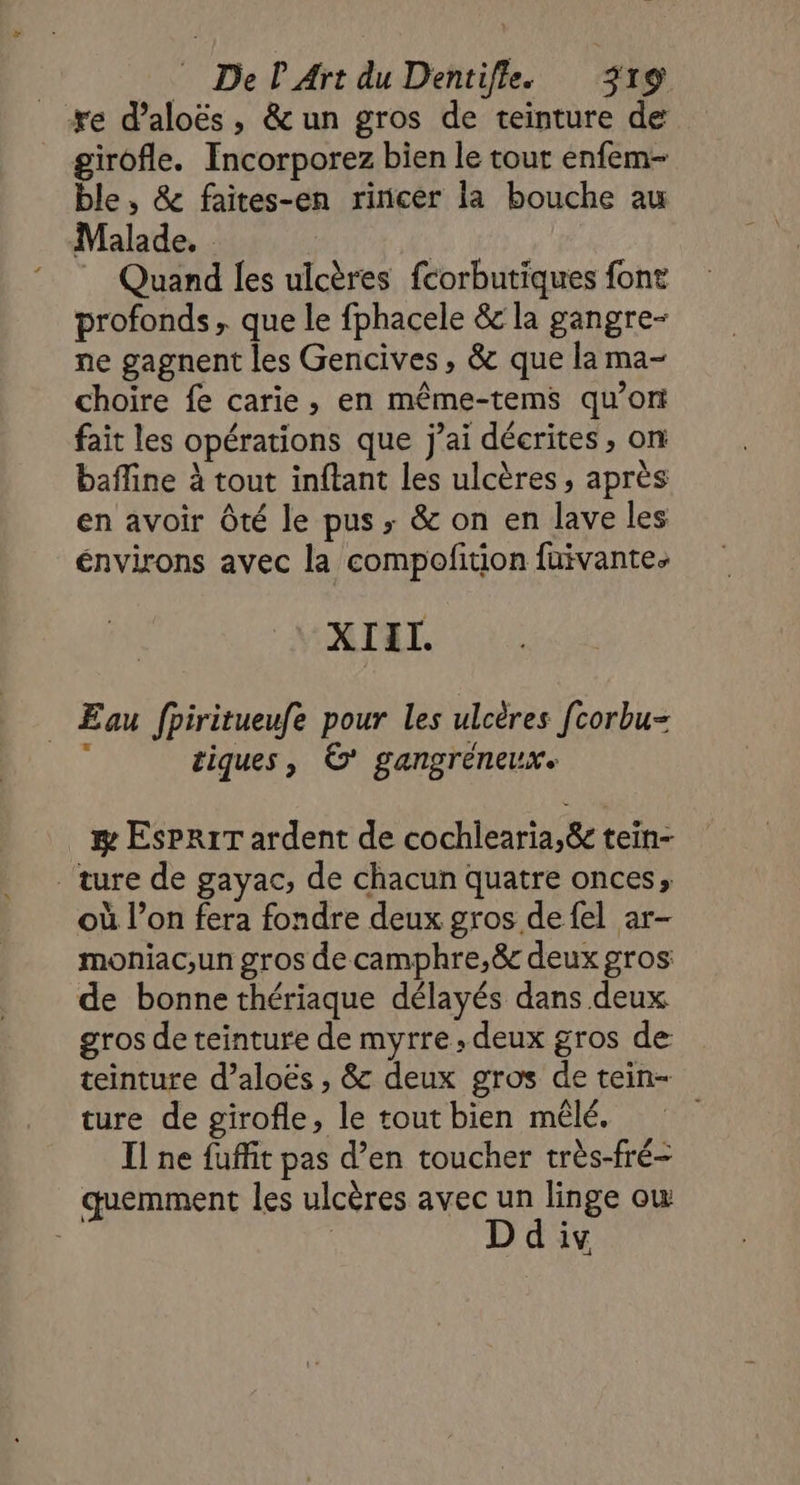 re d’aloës, &un gros de teinture de girofle. Incorporez bien le tout enfem- ble, & faites-en rincer la bouche au Malade. © Quand les ulcères fcorbutiques font profonds, que le fphacele & la gangre- ne gagnent les Gencives, & que la ma- choïre fe carie, en même-tems qu’on fait les opérations que j’ai décrites , on bafline à tout inftant les ulcères, après en avoir Ôté le pus; & on en lave les énvirons avec la compofition fuivante. XIEL. Eau fpiritueufe pour les ulcères fcorbu- 4 tiques, © gangréneux. & ESPRIT ardent de cochlearia,& tein- ture de gayac, de chacun quatre onces, où l’on fera fondre deux gros de fel ar- moniac,un gros de camphre,& deux gros de bonne thériaque délayés dans deux gros de teinture de myrre, deux gros de teinture d’aloës , & deux gros de tein- ture de girofle, le tout bien mêlé. Il ne fuffit pas d’en toucher très-fré- quemment les ulcères avec un linge ow D div