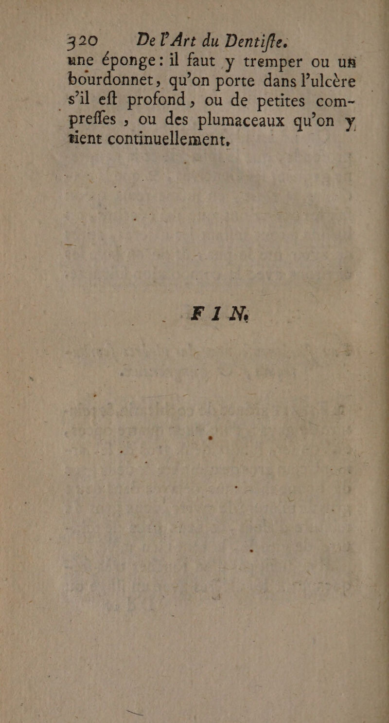 une éponge: il faut y tremper ou us bourdonnet, qu’on porte dans lulcère s’il eft profond, ou de petites com- _prefles , ou des plumaceaux qu’on y tient continuellement, | FIN, PS PT ED 48 PIS ET NT 1: Re UT