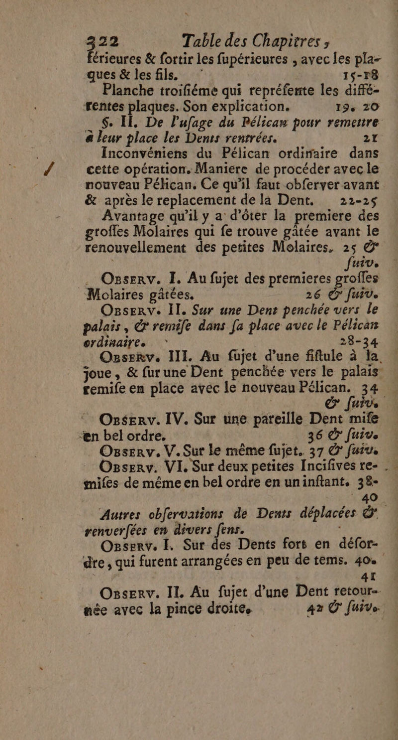 érieures & fortir les fupérieures , avec les pla- ques & lesfils. 15-78 Planche troifiéme qui repréfente les diffé- rentes plaques. Son explication. 19° 20 $. Il. De l’ufage du Pélicaw pour remettre & leur place les Denis rentrées. 21 Inconvéniens du Pélican ordiraire dans cette opération. Maniere de procéder avec le nouveau Péhcan, Ce qu’il faut obferver avant & après le replacement de la Dent, 22-25 Avantage qu’il y a d’ôter la premiere des groflés Molaires qui fe trouve gatée avant le renouvellement des petites Molaires, 25 & fuiv, Ozserv. I. Au fujet des premieres grofles Molaires gâtées. 26 # fuiv. Osserv. Il. Sur une Dent penchée vers le palais, & remife dans [a place avec le Pélican ordinaire. | 28-34 Ozserv. III. Au fujet d’une fiftule à la, joue, & fur une Dent penchée vers le palais: remife en place avéc le nouveau Pélican. 34 & fur OssErv. IV. Sur une pareille Dent mife Ææn bel ordre, 36 € Juive Osserv. V.Sur le même fujet. 37 © fuiu. Osserv. VI. Sur deux petites Incifives re- . miles de même en bel ordre en uninftant. 38- 40 Autres obfervations de Demts déplacées ©” renverfées en divers fens. Ozserv. I. Sur des Dents fors en défor- dre, qui furent arrangées en peu de tems. 40 : AI Ozsserv. IL Au fujet d’une Dent retour née avec la pince droite. 42 © fuive