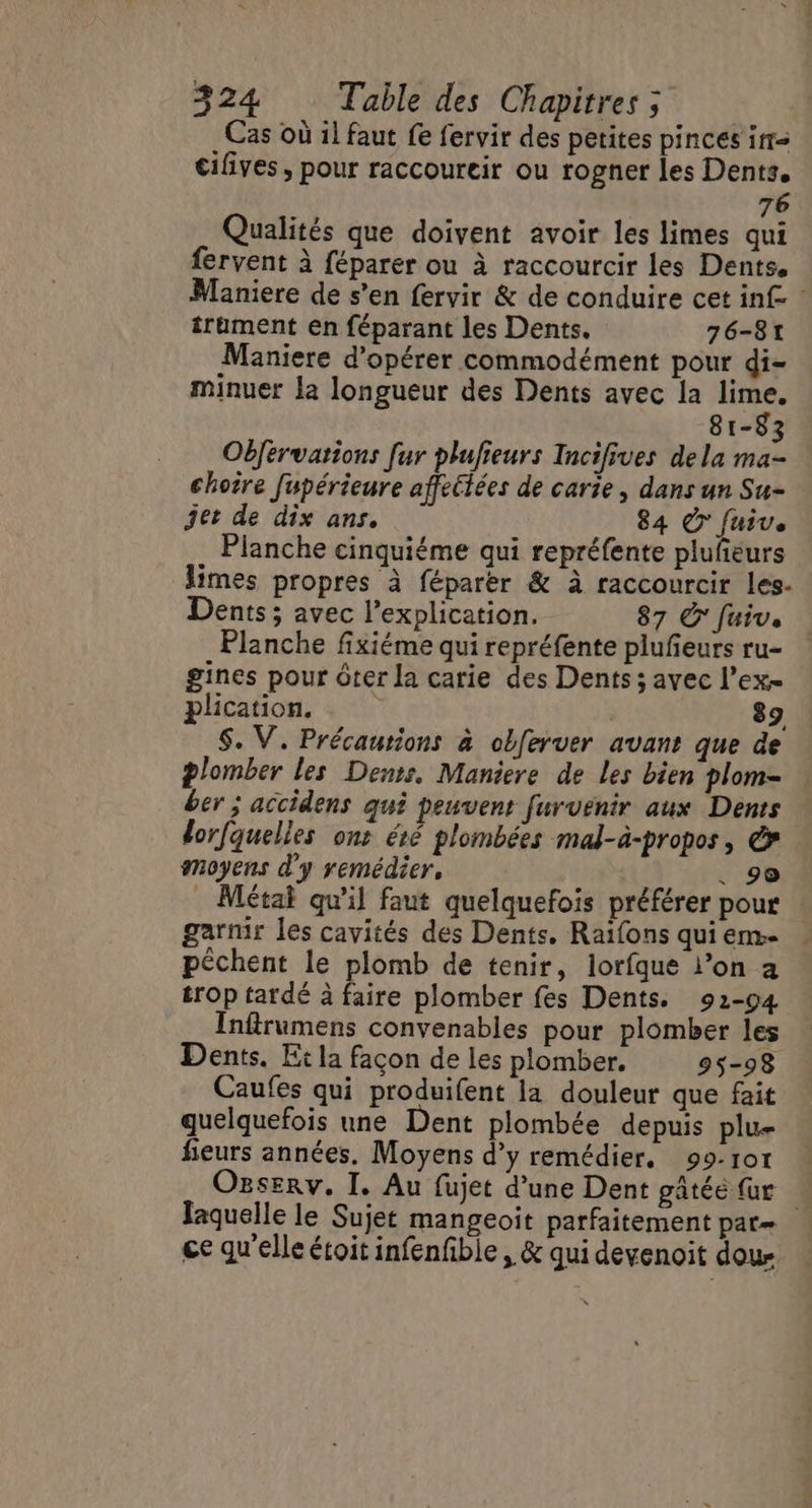 Cas où il faut fe fervir des petites pinces ir cilives , pour raccoureir ou rogner les Dents. 76 Qualités que doivent avoir les limes qui fervent à féparer ou à raccourcir les Dents, Maniere de s’en fervir &amp; de conduire cet inf : trument en féparant les Dents. 76-81 Maniere d'opérer commodément pour di- minuer la longueur des Dents avec la A 81-83 Obférvations fur plufieurs Incifives dela ma- choire fupérieure affeétées de carie, dans un Su- jet de dix ans. 84 © fuive Planche cinquiéme qui repréfente pluñeurs limes propres à féparer &amp; à raccourcir les- Dents; avec l’explication. 87 O' fuiv. Planche fixiéme qui repréfente plufeurs ru- gines pour ôter la carie des Dents ; avec l’ex- plication, 89 S. V. Précautions à obferver avant que de plomber les Dents. Maniere de Les bien plom- ber ; accidens qui peuvent furvenir aux Dents dorfquelles ont été plombées mal-à-propos, € moyens d'y remédier, , 90 Métai qu’il faut quelquefois préférer pour | garnir les cavités des Dents. Raifons qui em. péchent le plomb de tenir, lorfque l’on a trop tardé à faire plomber fes Dents. 92-94 Inftrumens convenables pour plomber les Dents. Et la façon de les plomber. 95-98 Caufes qui produifent la douleur que fait quelquefois une Dent plombée depuis plu- fieurs années, Moyens d’y remédier, 99-107 Ogserv. I. Au fujet d’une Dent gâtée {ur Jaquelle le Sujet mangeoit parfaitement par ce qu'elle étoit infenfble, &amp; qui devenoit dou-