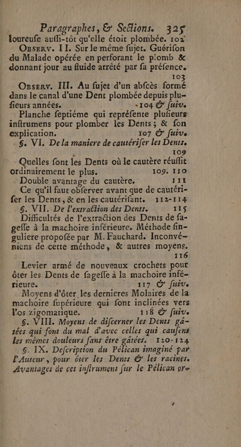 loureufe aufli-tôr qu’elle étoit plombée. 102 Ogserv. II. Sur le même fujet. Guérifon du Malade opérée en perforant le p:omb &amp; donnant jour au fluide arrêté par fa préfence. rire Osserv. III. Au fujet d’un abfcès Rue dans le canal d’une Dent plombée depuis plu= fieurs années. «104 € fuive Planche feptiéme qui repréfente plufeurs inftrumens pour plomber les Dents; &amp; fon explication. 107 7 [uive 6 VI. Dela maniere de cautérifer les Dents, ” + 109 - Quelles font les Dents où le cautère réuflit ordinairement le plus. 109. 110 Double avantage du cautère. J11 Ce qu’il faut obferver avant que de cautéri- fer les Dents, &amp; en les cautérifant. 112-114 $. VII. De l'extraction des Dents. 11$ Difficultés de l’extra@tion des Dents de fa- gefle à la machoire inférieure. Méthode fin- guliere propofée par M. Fauchard. Inconvé- nicns de cette méthode, &amp; autres moyens. | 116 Levier armé de nouveaux crochets pour ôter les Dents de fagefle à la machoire infé- rieure. 117 À Juive Moyens d’ôter les dernieres Molairés de la machoire fupérieure qui font inclinées vers l'os zigomartique. 118 © fuive $. VIII. Moyens de difcerner les Dents ga- tées qui font du mal d'avec celles qui caufene les mêmes douleurs fans être gätées. 110-124 $. IX. Defcription du Pélican imaginé par P'Auteur, pour ôter les Dents © les racines. Avantages de cet inffrument [ur le Pélican ore