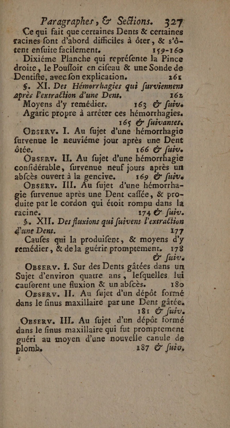 Ce qui fait que certaines Dents &amp; certaines gacines font d’abord difficiles à ôter, &amp; s’ô= tent enfuite facilement, 159-160 . Dixiéme Planche qui repréfente la Pince droite, le Poufloir en cifeau &amp; une Sonde de Dentifte, avec fon explication. 26 . $. XI. Des Hémerrhagies qui furviennens après l'extrattion d’une Dens, 162 Moyens d'y remédier. 163 © fuive Agaric propre à arrêter ces hémorrhagies, | 165 &gt; fuivantes. Orserv. I. Au fujet d’une hémorrhagie furvenue le neuviéme jour après une Dent ôtée. | 166 &amp; fuive Osserv. Il. Au fujet d’une hémorrhagie confidérable, furvenue neuf jours après un abfcès ouvert à la gencive. 169 © fuive OzsEerv. III, Âu fujet d’une hémorrha- _gie furvenue après une Dent caflée, &amp; pro- duite par le cordon qui étoit rompu dans la raciné. 174 © Juive. _$. XIT. Des fluxions qui fuivent l'extratiion d'une Dent. 177 Caufes qui la produifent, &amp; moyens d'y remédier, &amp; dela guérir promptemenr. 178 ox Juive Osserv. 1. Sur des Dents gâtées dans un Sujet d'environ quatre ans, lefquelles lui cauferent une fluxion &amp; un abfcès. 180 Ogserv. II. Au fujet d’un dépôt formé dans le finus maxillaire parune Dent gäâtée. 181 © fuiv. Osserv. IL Au fujet d’un dépôr formé dans le finus maxillaire qui fut promptement guéri au moyen d’une nouvelle canule de plomk 487 OÔ' Juiv.