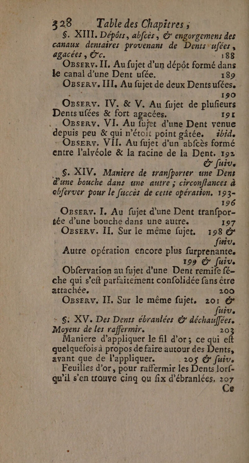S. XIII. Dépéss, abfcès, & engorgemens des canaux dentaires provenant de Dents 'ufées, agacées , Ü'c. 188 Ogserv. II, Au fujet d’un dépôt formé dans le canal d’une Dent ufée. 189 Ogserv. III, Au fujet de deux Dentsufées. He 190 Onserv. IV. & V. Au fujet de plufeurs Dentsufées & fort agacées, 19L Ozserv. VI. Au fujet d’une Dent venue depuis peu & qui n’étoit point gâtée. zbid. - Osserv. VII. Au fujet d'un abfcès formé entre l’alvéole & la racine de la Dent. 192 dr Juive … $. XIV. Maniere de tranfporter une Dent d’une bouche dans une autre ; circonftances à cbferver pour le fuccès de cette opération. 193- 196 Ozservy. I. Au fujet d’une Dent tranfpor- tée d’une bouche dans une autre. 197 OzsEerv. Il, Sur le même fujet, 198 & Juiv. Autre opération encore plus furprenante. | _ 199 © fuiv. Obfervation au fujet d'une Dent remife fé- che qui s’eft parfaitement confolidée fans être attachée, 200 Ogserv. IT, Sur le même fujet, 201 &* fuiv. + $: XV. Des Dents ébranlées © déchauflées. Moyens de les raffermir. 203 Maniere d'appliquer le fil d’or; ce qui eft quelquefois à propos de faire autour des Dents, avant que de l'appliquer. .20$ € fuiv. Feuilles d’or, pour raffermir les Dents lorf- qu'il s’en trouve cinq ou fix d’ébranlées, t: €