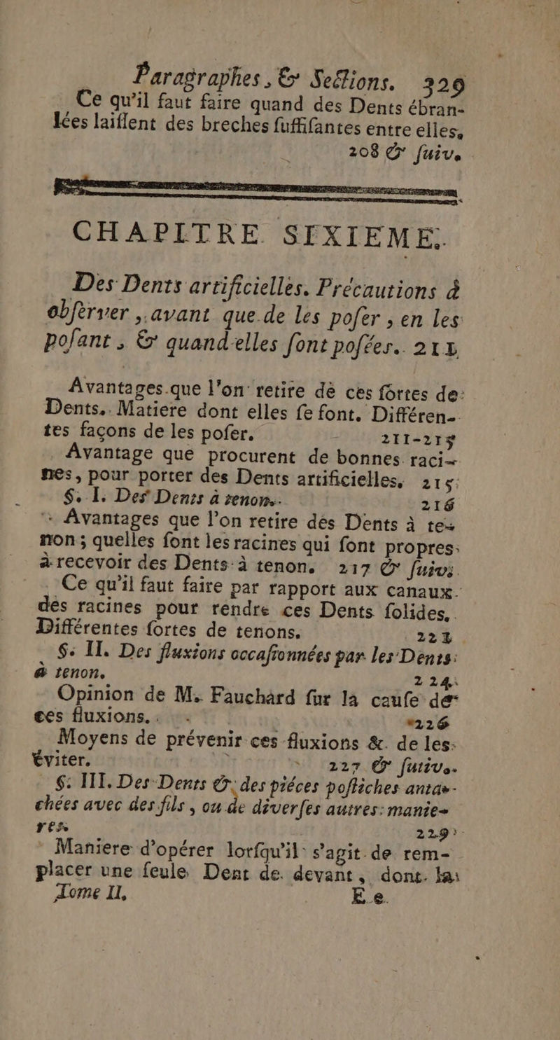 Ce qu’il faut faire quand des Dents ébranc Les laiflent des breches fufifantes entre elles, 208 © fui. CHAPITRE SIXIEME. Des Dents artificielles. Précautions à obfèrver , avant que de les Pofer ; en les pofant ; & quandelles font pofées.. 21% Avantages.que l'on’ retire de ces fôrtes de: Dents.. Matiere dont elles fe font. Différen- tes façons de les pofer. : 211-21$ Avantage que procurent de bonnes raci nes, pour porter des Dents artificielles, 215: $. L. Des Denis à renon.…. 216 + Avantages que l’on retire dés Dents à tes non ; quelles font les racines qui font propres: à recevoir des Dents:à tenon. 217 @ Juivs Ce qu’il faut faire par rapport aux canaux. des racines pour rendre ces Dents folides.. Différentes fortes de tenons. 224 $+ IT. Des fluxions cccafionnées par les Dents: & tenon, 2 241 Opinion de M. Fauchard fur la caufe de“ ges fluxions.: : + 26 Moyens de prévenir ces fluxions &. de les: Éviter. L ‘ 1227.@° fuivs. $: IT. Des Dents @ des piéces pofliches antas- chées avec des fils , ou de déver(es autres: manie- res 229). Maniere d'opérer lorfqu'il: s’agit. de rem- placer une feule Dent de. devant, dont. ka: Tome IL, E_e.