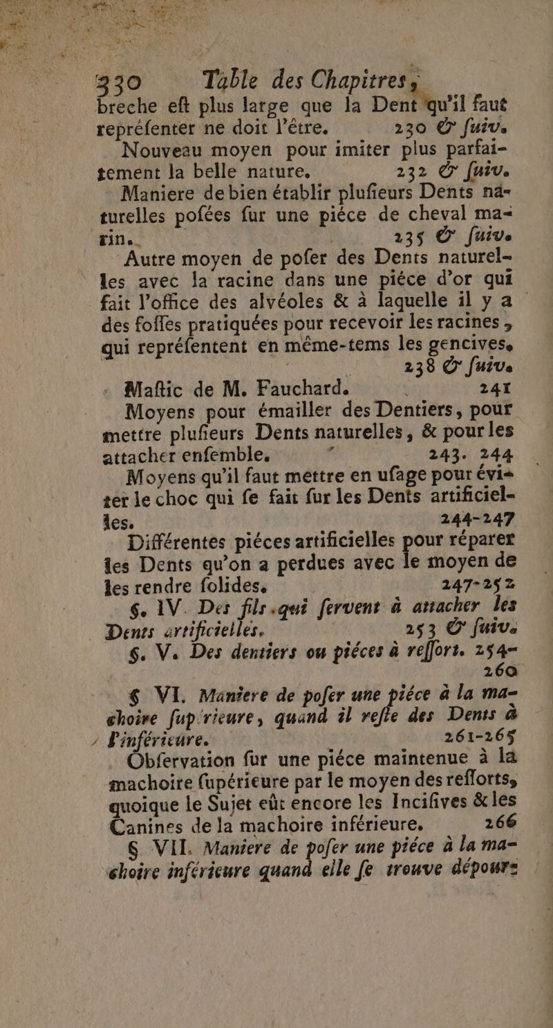 breche eft plus large que la Dent quil faut repréfenter ne doit l'être. 230 © fuiv. Nouveau moyen pour imiter plus parfai- tement la belle nature. 232 © fuiv. Maniere de bien établir plufieurs Dents na- turelles pofées fur une pièce de cheval ma- Autre moyen de pofer des Dents naturel- les avec la racine dans une piéce d’or qui fait l'office des alvéoles &amp; à laquelle il ya des fofles pratiquées pour recevoir les racines , qui repréfentent en même-tems les gencives. | 238 © Juive Maftic de M. Fauchard. : 241 Moyens pour émailler des Dentiers, pour mettre plufeurs Dents naturelles, &amp; pour les attacher enfemble. à 243. 244 Moyens qu’il faut mettre en ufage pour évi= ter le choc qui fe fait fur les Dents artificiel- Îles. 244-247 Différentes piéces artificielles pour réparer les Dents qu'on a perdues avec le moyen de les rendre folides, 247-252 $. IV. Des filr.qui fervent à atracher les $. V. Des dentiers ou piéces à reffort. 154- 260 $ VI. Maniere de pofer une piéce à la ma- choire [up rieure, quand il ee des Dents à Pinférieure. | 261-265 Obfervation fur une piéce maintenue à la machoire fupérieure par le moyen desreflortss quoique Le Sujet eût encore les Incifives &amp;les Canines de la machoire inférieure, 266 S VII. Maniere de pofer une piéce à la ma-