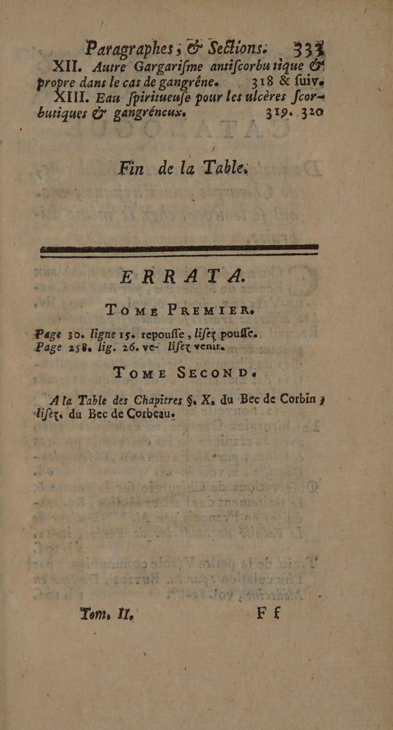 | Paragraphes s &° Seélions: 334 XIT. Autre Gargarifme antifcorbu tique Ô* propre dans le cas de gangréne. 318 & fuive III, Eau fpiritueufe pour les ulcères fcor- buriques © gangréneuxe 319.320 Fin de la Table. ERA A LA PE D PAP EE AT AE OR SE) ERRATA. Tome PREMIER Page 30. ligne 15. repoufle , lifez pouffe, Page 258. lig. 26. ve- lifex venir. . TomE SECOND. … Alta Table des Chapitres $, X, du Bec de Corbin 3 difezxs du Bec de Corbeaue 20 Tom IT, me dE