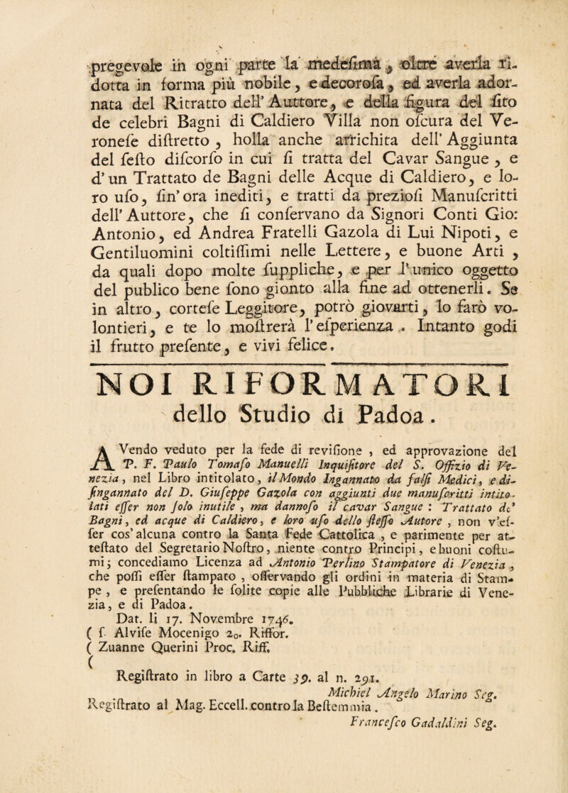 \ ■pregevole in ogni parte la medcfima , oltre averla ri¬ dotta in forma più nobile, e decorofa, ed averla ador¬ nata del Ritratto dell’ A littore., e della figura del fito de celebri Bagni di Caldiero Villa non ofcura del Ve- ronefè diftretto , holla anche arrichita dell’ Aggiunta del fello difcorfo in cui fi tratta del Cavar Sangue , e d’un Trattato de Bagni delle Acque di Caldiero, e lo¬ ro ufo, fin’ora inediti, e tratti da preziofi Manufcritti dell’Auttore, che fi confervano da Signori Conti Gio: Antonio, ed Andrea Fratelli Gazola di Lui Nipoti, e Gentiluomini coltilfimi nelle Lettere, e buone Arti , da quali dopo molte fuppliche, .e per P unico oggetto del publico bene fono gionto alla fine ad ottenerli. Se in altro, cortefe Leggitore, potrò giovarti, lo farò vo¬ lentieri, e te lo mòflrerà l’efperienza . Intanto godi il frutto prefente, e vivi felice. NOI RIFORMATORI dello Studio di Padoa. AVendo veduto per la fede di revifione , ed approvazione del V. F. Taulo Tomafo Manne Hi Inquifitore del S. Offizio di Ve¬ nezia , nel Libro intitolato, il Mondo Ingannato da fa/Ji Medici, e dJ- ingannato del D, Giufeppe Gazola con aggiunti due manufcritti intito¬ lati ejfer non Jolo inutile , ma dannofo il cavar Sangue : Trattato dH Bagni, ed acque di Caldiero, e loro ufo dello ftejfo Mutare , non v5ef- fer cos’ alcuna contro la Santa Fede Cattolica , e parimente per at- tettato del Segretario Noftro, niente contro Principi, e buoni cotta¬ mi ; concediamo Licenza ad ^Antonio Tertino Stampatore di Venezia , che poflì ette* ftampato , ottervando gii ordini in materia di Stam¬ pe , e prefentando le Lolite copie alle Pubbliche Librarie di Vene¬ zia, e di Padoa. Dat. li 17. Novembre 1746. ( f Alvife Mocenigo 20. Ri-ffor. ( Zuanne Querini Proc, RifL ( Regiftrato in libro a Carte al n. 2^1. Mìcbiel Mngelo Marino Scg, Regiftrato al Mag. Eccell. contro la Beftemmia . F rancefco G ad aldini Seg.