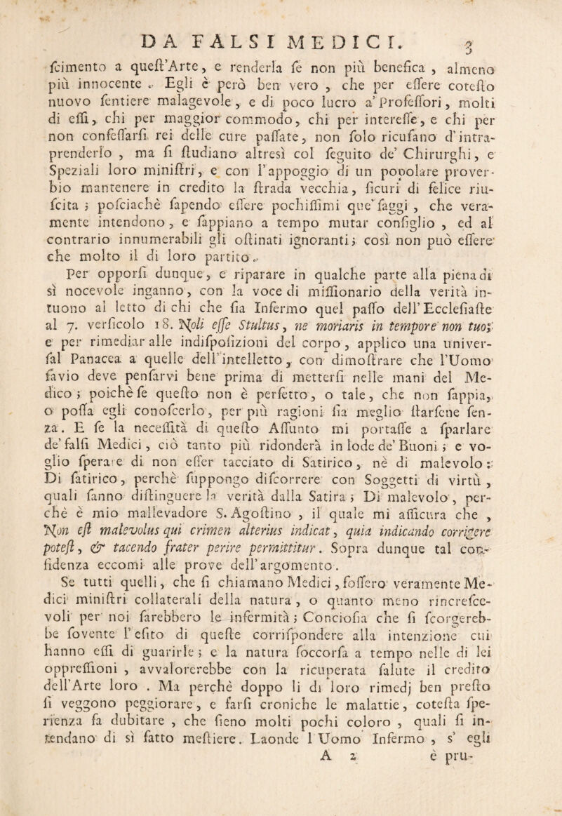 J {cimento a queft’Arte, e renderla fe non più benefica , almeno piu innocente .. Egli è però ben vero , che per e fife re catello nuovo fendere malagevole , e di poco lucro a’Profèffori, molti di efii, chi per maggior commodo, chi per interefle, e chi per non confèffarfi rei delle cure pallate, non folo ricufano d’intra¬ prenderlo , ma fi ftudiano altresì col feguito de’ Chirurghi, e Speziali loro minifin, e con l’appoggio di un popolare prover¬ bio mantenere in credito la firada vecchia, ficuri di felice riu- fcita j pofciachè lapendo e fiere, pochilfimi que” faggi , che vera¬ mente intendono , e fappiano a tempo mutar configlio , ed al contrario innumerabili gli oftinati ignoranti-,, così non può effe re¬ che molto il di loro partito.. Per opporli dunque, e riparare in qualche parte alla piena di sì nocevole inganno, con la voce di miffionario della verità iti- tuono ai letto di chi che fia Infermo quel paffo dell’ Ecclefiafte al 7. verficolo 18. ìslpli effe Stultus, ne morìarìs in tempore'non tuor e per rimediar alle indifpofizioni del corpo , applico una univer- fal Panacea a quelle dell intelletto, con dimoftrare che l’Uomo favio deve penfarvi bene prima di metterfi nelle mani dei Me¬ dico j poiché fe quefto non è perfètto, o tale, che non fappia, o poffa egli cono-fcerlo , per più ragioni fia meglio fiarfene fen- za:. E fe la necefflta di quefto Affunto mi portaffe a {parlare de’fallì Medici, ciò tanto più ridonderà in lode de’ Buoni i e vo¬ glio fperare di non effer tacciato di Satirico, nè di malevolo ;; Di fatirico, perchè fuppongo difcorrere con Soggetti di virtù, quali fanno diftinguere la verità dalla Satira Di malevolo , per¬ chè è mio mallevadore S. Agoftino , il quale mi affìcura che , rjS(ón e fi malevolus qui crimen alterius indicai, quìa indicando corriere potefl, & tacendo frater perire permittitur. Sopra dunque tal con¬ fidenza eccomi alle prove dell’argomento. Se tutti quelli, che fi chiamano Medici, foffero veramente Me* dici- miniftri collaterali della natura , o quanto meno rincrefce- voli per noi farebbero le infermità j Cònciofia che fi tergereb¬ be fovente l’efito di quelle corrifpondere alla intenzione cui hanno elfi di guarirle ; e la natura foccorfa a tempo nelle di lei oppreffioni , avvalorerebbe con la ricuperata fallite il crediro dell’Arte loro . Ma perchè doppo li di loro rimedj ben predo li veggono peggiorare, e farli croniche le malattie, cotefta fpe- rienza fa dubitare , che fieno molti pochi coloro , quali fi in¬ tendano di sì fatto meftiere. Laonde 1 Uomo Infermo , ss egli A 2 è pru-