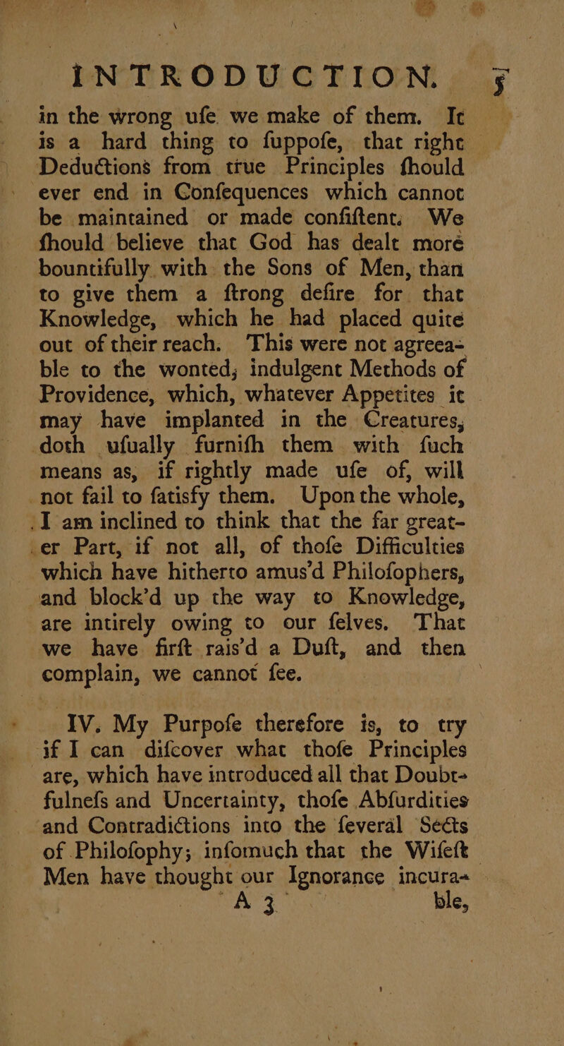 @ \ “INTRODUCTION. in the wrong ufe we make of them. It Deductions from true Principles fhould - ever end in Confequences which cannot be maintained or made confiftent. We fhould believe that God has dealt moré out of theirreach. This were not agreea= ble to the wonted; indulgent Methods of may have implanted in the Creatures, means as, if rightly made ufe of, will not fail to fatisfy them. Upon the whole, I am inclined to think that the far great- _er Part, if not all, of thofe Difficulties _ which have hitherto amus’d Philofophers, vand block’d up the way to Knowledge, are intirely owing to our felves. That complain, we cannot {ee. Iv. My Purpofe therefore is, to try if I can difcover what thofe Principles fulnefs and Uncertainty, thofe Abfurdities and Contradictions into the feveral Seéts ble, Pen j