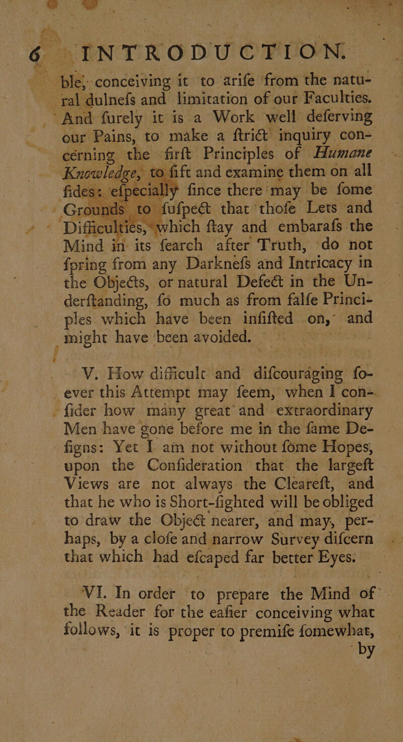 : ally fince there: may be fome s to fufpect that thofe Lets and ul which ftay and embarafs the fpring from any Darknefs and Intricacy in derftanding, f6 much as from falfe Princi- ples which have been infifted on, and _ might have ‘been, avokled. |). 75 oe Oy: V. How difficult and difcouraging fo- _ ever this Attempt may feem, when I con-. -fider how many great’ and extraordinary Men have gone before me in the fame De- figns: Yet I am not without fome Hopes, upon the Confideration that the largeft Views are not always the Cleareft, and _ that he who ts Short-fighted will be obliged to draw the Objet nearer, and may, per- haps, by a clofe and narrow Survey difcern that which had efcaped far better Eyes. VI. In order to prepare the Mind of’ | the Reader for the eafier conceiving what follows, ‘it is proper to premife fomewhat, - by 4