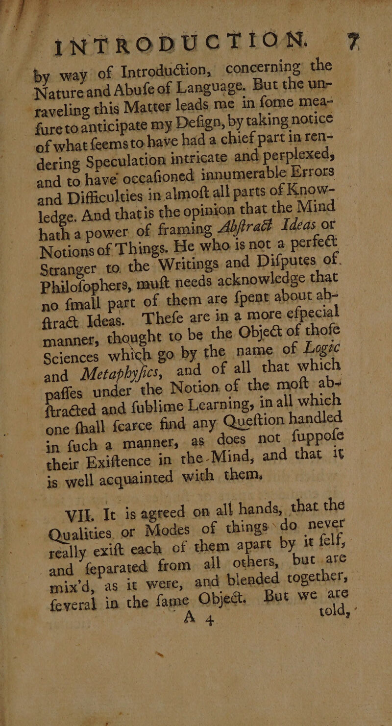 ie os any i 2 eee ‘ | a ie by way of IntroduGtion, concerning the Natureand Abufe of Language. But the un- ‘traveling this Matter leads me in fome mea- - faretoanticipate my Defign, by taking notice Notions of Things. He who is not a perfect Stranger. to, the “Writings and Difputes of. Philofophers, mult needs acknowledge that no fmall part of them are fpent about ab- frac Ideas. Thefe are in a more efpecial | h go by the name of Logic and Metaphyfics, and of all that which firaéted and fublime Learning, in all which one fhall fearce find any Queftion handled yn fuch a manner, a8 does not fuppole their Exiftence in the-Mind, and that it is well acquainted with them, VII. It is agreed on all hands, that the Qualities, oF Modes of things do. never really exift each of them apart by it felf, and feparated from all others, but are mix’d, as 1t were, and blended together, feveral in the fame Object. But we are | Pew a 3 : told, ’