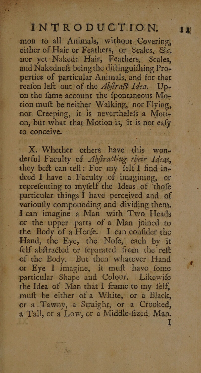 4 i i Fie at / ‘ : INTRODUCTION: gy - mon to all Animals, without,Covering, either.of Hair or Feathers, or Scales, &amp;c, nor yet»Naked: Hair, Feathers, Scales, and Nakednefs being the diftinguifhing Pro- perties of particular Animals, and for thac -reafon left out of the 4bfratt Idea. Up- - onthe fame account the fpontaneous Mo- tion muft be neither Walking, nor Flying, mor, Creeping, it is neverthele{s a Moti- on; but what that Motion is, it is not eafy to conceive aie i epagtet X. Whether others have this won- derful Faculty of. Abfracting thetr Ideas, - they beft can tell: For my felfI find ins - deed I have a. Faculty of imagining, or reprefenting to myfelf the Ideas of ‘thofe particular things I have perceived and of varioufly compounding and dividing them. -Ican imagine a Man with Two Heads or the upper parts of a Man joined to | the Body of a Horfe. I can confider the Hand, the Eye, the. Nofe, each by it _ felf abftracted or feparated from the reft of the Body. But then whatever Hand _ or Eye I imagine, it muft have fome « particular Shape and Colour. Likewife the Idea of Man that I frame to my felf, muft be either of a White, or a Black, | or a-Tawny, -a Straighr, or a Crooked, a Tall, or a Low, or a Middle-fized. Man. Pe A | I