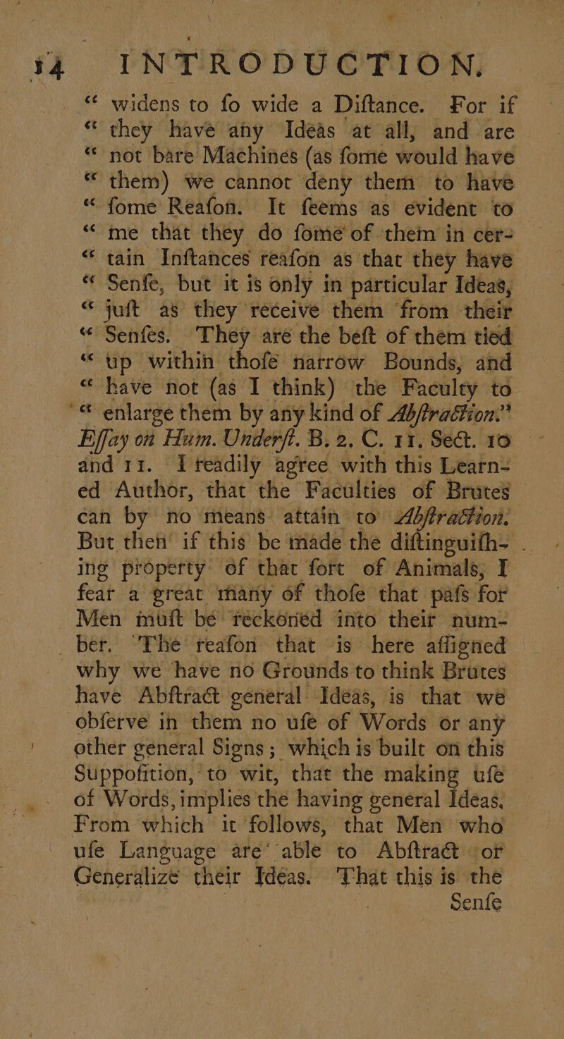 « they have ahy Ideas at all, and are * not bare Machines (as fome would have * them) we cannor deny them to have “ fome Reafon. It feems as evident to “me that they do fome of ‘them in cer- “ tain Inftances reafon as that they have “ Senfe, but it is only in particular Ideas, “ juft as they receive them ‘from their “« Senfes. They aré the beft of them tied “up within thofé narrow Bounds, and « have not (as I think) the Faculty to Effay on Hum. Unierfi. B. 2, C. 11. Sect. 19 and 11. I readily agree. with this Learn- ed Author, that the Faculties of Brutes can by no means attain to bfrattion. But then’ if this be made the diftinguifh- . ing property’ of that fort of Animals, I feat a great many of thofe that pafs for Men muft bé reckoned into their num- obferve in them no ufe of Words or any other general Signs ; which is built on this Suppofition, to wit, that the making ufe of Words, implies the having general Ideas, From which it follows, that Men who Generalize their Ideas. ihe this is the Senfe