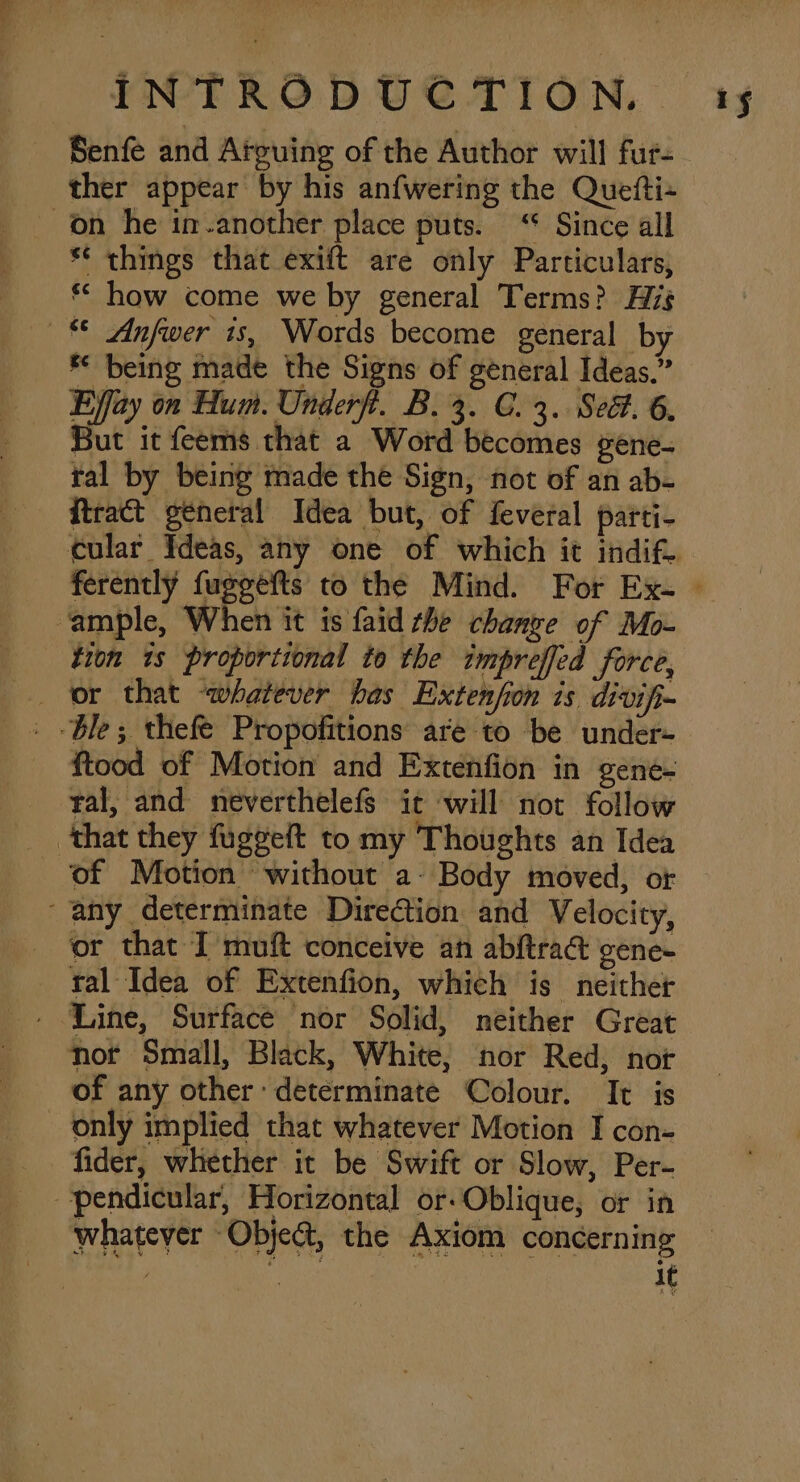 Senfe and Arguing of the Author will fur- ther appear by his anfwering the Quefti+ on he im-another place puts. ‘“* Since all ** things that exift are only Particulars, ** how come we by general Terms? His * Anfwer is, Words become general by * being made the Signs of general Ideas.” But it feems that a Word becomes gene- tal by being made the Sign, not of an ab- ftract general Idea but, of feveral parti- ‘ample, When it is faid the chanve of Mo- tion 1s proportional to the impreffed force, or that “whatever has Extenfion is divifi _ Ble; thefe Propofitions are to be under- ftood of Motion and Extenfion in gene- ral, and neverthelefs ic will not follow that they fuggeft to my Thoughts an Idea of Motion without a- Body moved, or ‘any determinate DireCion and Velocity, or that I muft conceive an abftradt gene- ral Idea of Extenfion, which is neither - Line, Surface nor Solid, neither Great not Small, Black, White, nor Red, nor of any other: determinate Colour. It is only implied that whatever Motion I con- —fider, whether it be Swift or Slow, Per- pendicular, Horizontal or-Oblique, or in whatever Object, the Axiom concerning : it