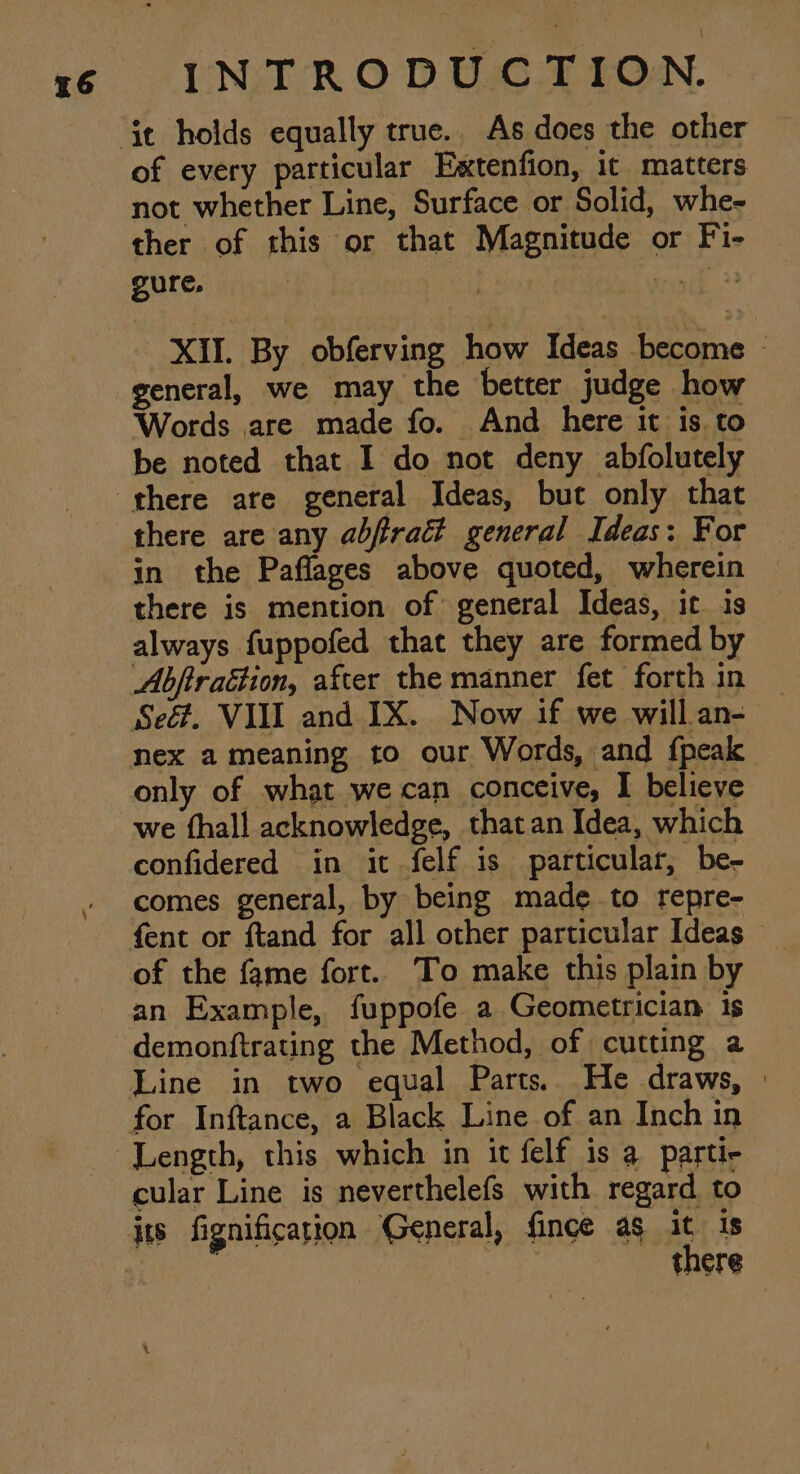 a6 of every particular Eaxtenfion, it matters not whether Line, Surface or Solid, whe- ther of this or that Magnitude or Fi- gure. | ae 33 - XII. By obferving how Ideas become - general, we may the better judge how Words are made fo. And here it is. to be noted that I do not deny abfolutely there are any abfract general Ideas: For in the Paflages above quoted, wherein there is mention of general Ideas, it is always fuppofed that they are formed by Abftraétion, after the manner fet forth in Seé. VII and IX. Now if we will an- only of what we can conceive, I believe we fhall acknowledge, that an Idea, which confidered in it felf is particular, be- comes general, by being made to repre- of the fame fort. To make this plain by Line in two equal Parts. He draws, » for Inftance, a Black Line of an Inch in cular Line is neverthelefs with regard to its fignification General, fince as it. is there