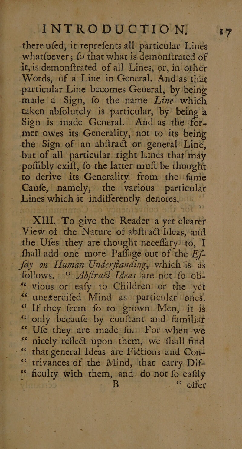 there ufed, it reprefents all particular Lines whatfoever ; fo that what is demonftrated of it, is domiomitiaced of all Lines, or, in other ‘Words, of a Line in General. Andias that particular Line becomes General, by being made a Sign, fo the name Line’ which taken abfolutely is particular, by being a Sign is made General. And as the for- mer owes its Generality, not to its bein; the Sign of an abftract or general: Line, but of all particular right Lines that’ may poflibly exift, fo the latter muft be thought to derive its Generality from the’ fame Caufe, namely, the various particular XII T O give the Reader a oat blend View of the Nature of abftraét Ideas, and the Ufes they are thought neceflary:'to, I _ fhall add one more Paffige out of the Ey. ~ fay on Human Underfianding, which ‘is. as follows. » ** Ab/trac? Ideas ‘are not fo ob- “ vious. or eafy to Children or the. yet “© unexercifed Mind as. particular ones, “only becaufe by conitant and familiar ** Ufe they are made fo... For when we ** nicely reflect upon them, we fhall find -* that general Ideas are Fictions and Con- “* trivances of the Mind, that carry Dif- f Boy with them, and. do not fo eafily B Pr Ores