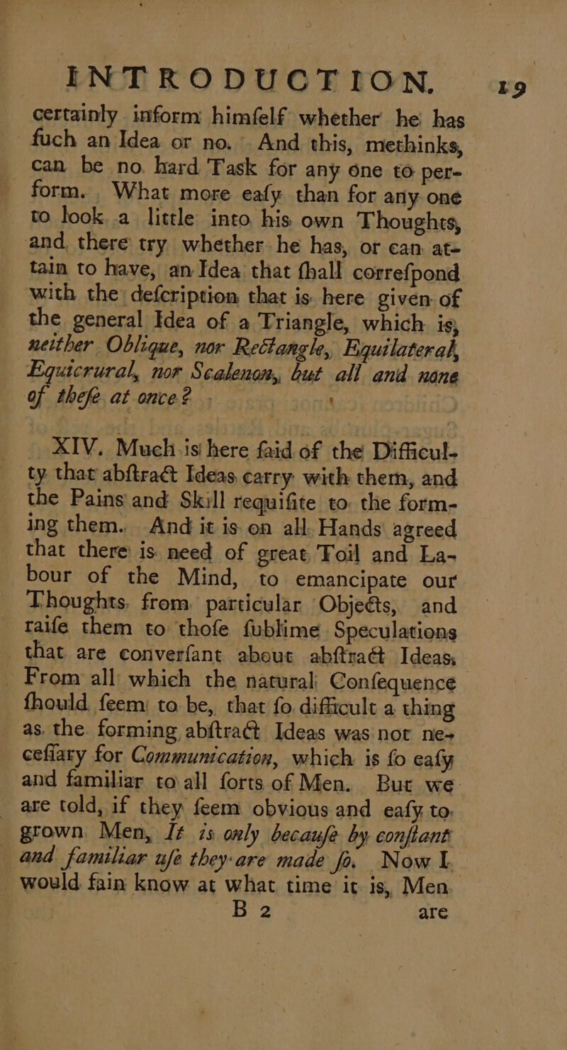 certainly inform himfelf whether he has fuch an Idea or no. And this, methinks, can be no. hard Task for any one to per- form. What more eafy than for any one to look. a little into his own Thoughts, and, there try whether he has, or can at= tain to have, an Idea that fhall correfpond with the defcription that is here given of the general Idea of a Triangle, which. is, neither Oblique, nor Rectangle, Equilateral, Equicrural, nor Scalenon, but all and none Of thefeatonce? _ . XIV. Much is here faid of the Difficul- ty. that abftraé Ideas carry with them, and the Pains and Skill requifite to: the form- ing them. And it is on all. Hands agreed that there is need of great, Foil and La- bour of the Mind, to emancipate our Thoughts. from. particular Objeéts, and taife them to thofe fublime Speculations that are converfant about abftra@ Ideas, fhould feem: to. be, that fo. difficult a thing as. the. forming abftraG Ideas was not ne-+ _ eefiary for Communication, which is fo ealy _ are told, if they feem obvious and eafy, to, and familiar ufe they-are made fo. Now I. i3