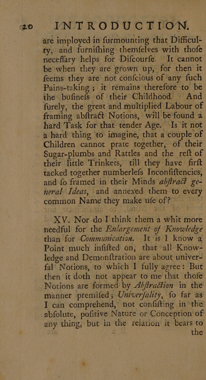 ty, and furnifhing themfelves with thofe neceflary helps for Difcourfe. It cannot be owhen they are grown up, for then it Pains-taking ; it remains therefore to be the: bufinefs of their Childhood. And furely, the great and multiplied Labour of framing abftract Notions, will be found a hard Task for that tender Age. Is ‘it not a hard thing ‘to’ imagine, that a couple of Children cannot prate together, of their Sugar-plumbs and Rattles and the reft of their little Trinkets, till they have firft tacked together numberlefs Inconfiftencies, and fo framed in their Minds abfrad ge- neral Ideas, and annexed them: ‘to every common Name they make ufe off XV. Nor-do I think them a whit more needful for the Ex/argement of Knowledge. than for Communication, It is'1 know a Point much infifted on, that all Know- ledge and Demonftration are about univer- fal’ Notions, to which I fully agree: But then it doth not appear to me that thofe Notions are formed by 4éfiraétion in the manner premifed; Univerfality, fo far as I can comprehend,’ not confifting in ‘the abfolute, pofitive Nature or Conception of any thing, but in the relation it bears be | tne