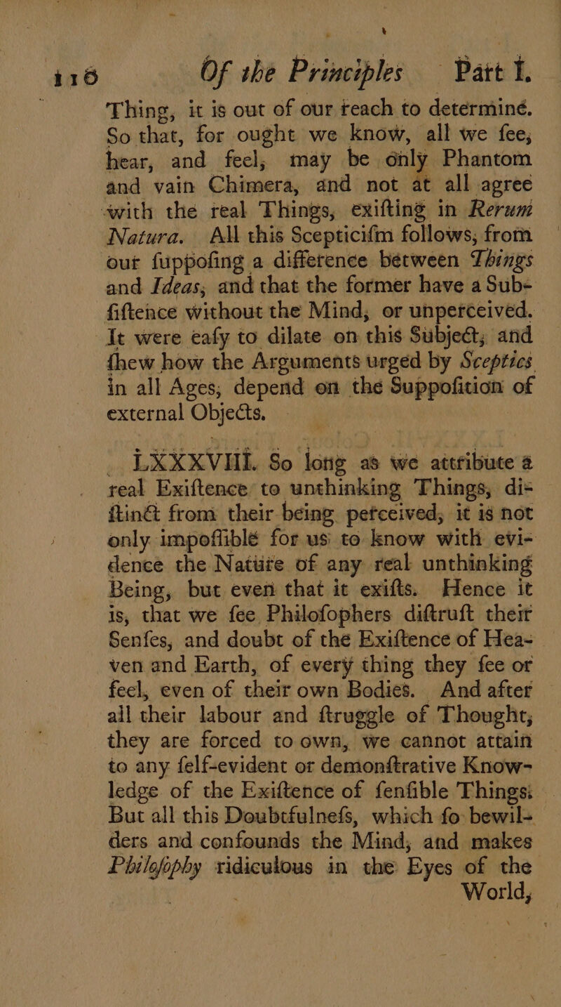 Thing, it is out of our reach to determiné. So that, for ought we know, all we fee, hear, and feel, may be only Phantom Natura. All this Scepticifm follows, from out fuppofing a difference between Things fiftence without the Mind, or unperceived. It were eafy to dilate on this Subject; and thew how the Arguments urged by Sceptics in all Ages, depend on the Suppofition of external Ohiccs LXXxvui. So ‘a as we attribute @ real Exiftence to unthinking Things, dis itin& from their being petceived, it is not only. impoffiblé for us to know with evi- dence the Natiite of any real unthinking Being, but even that it exifts. Hence it is, that we fee Philofophers diftruft their Senfes, and doubt of the Exiftence of Hea- ven and Earth, of every thing they fee or feel, even of their own Bodies. And after ail cheir labour and ftruggle of Thought, they are forced to own, we cannot attain to any felf-evident or demonttrative Know- ledge of the Exiftence of fenfible Things: — But all this Doubtfulnefs, which fo: bewil= ders and confounds the Mind, and makes Pbile wey ridiculous in the Eyes of the ee :