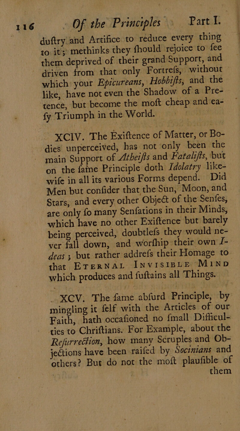 duftry|and Artifice to reduce every thing to. it; methinks they fhould rejoice to fee them deprived of their grand Support, and like, have not even the Shadow of a Pre- tence, but become the moft cheap and ea- fy Triumph in the World. - XCIV. The Exiftence of Matter, or Bo- dies unperceived, has not only been the - main Support of Athei/fs and Fatalifts, but on the fame Principle doth Idolatry like- wife in all its various Forms depend. Did Men but confider that the Sun, ‘Moon, and are only fo many Senfations in their Minds, which have no other Exiftence but barely being perceived, doubtiels they would ne- ver fall down, and worfhip their own J- which produces and fuftains all Things. mingling it felf with the Articles of our ties to Chriftians. For Example, about the Refurrection, how many Scruples and Ob- jections have been raifed by Socimzans and others? But do not the moft plaufible of | them :