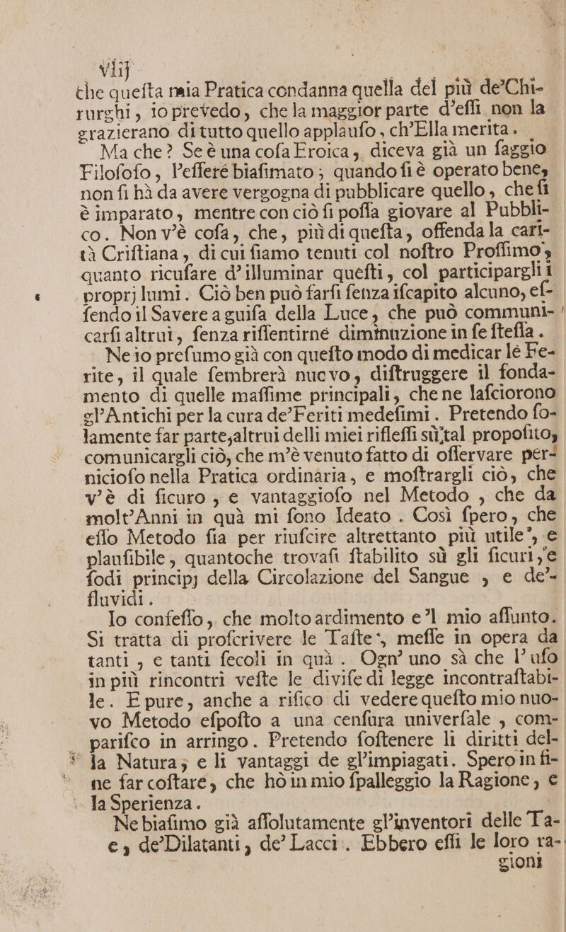 vii] | che quefta naia Pratica condanna quella del più de’Chi- rurghi, io prevedo, che la maggior parte d’effi. non la razierano di tutto quello applaufo , ch’Ella merita . Ma che? Se è una cofa Eroica, diceva già un faggio Filofofo, Pefferé biafimato ; quando fiè operato bengy non fi hà da avere vergogna di pubblicare quello , che fi è imparato , mentre con ciò fi poffa giovare al Pubbli- co. Non v'è cofa, che, piùdiquefta, offenda la cart- tà Criftiana, di cui fiamo tenuti col noftro Proffimo; quanto ricufare d’illuminar quefti, col participargli i proprj lumi. Ciò ben può farfi fenza ifcapito alcuno, ef- fendo il Savere a guifa della Luce, che può communi- carfi altruî, fenza riffentirné diminuzione in fe ftefla . Ne io prefumo già con quefto modo di medicar le Fe- rite, il quale fembrerà nuovo, diftruggere il fonda- mento di quelle maffime principali, che ne lafciorono gl’Antichi per la cura de’Feriti medefimi. Pretendo fo- lamente far parte;altrui delli miei rifleffi sù/tal propofito, comunicargli ciò, che m’è venuto fatto di offervare per: niciofo nella Pratica ordinaria, e moftrargli ciò, che v'è di ficuro ; e vantaggiofo nel Metodo , che da molt'Anni in quà mi fono Ideato . Così fpero, che efflo Metodo fia per riufcire altrettanto più utile’, € planfibile, quantoche trovafi ftabilito sù gli ficuri ye fodi principj della Circolazione del Sangue ; e de” fluvidi . Io confeflo, che molto ardimento e ’1 mio affunto. Si tratta di profcrivere le Tafte‘, meffe in opera da tanti , e tanti fecoli in quà. Ogn’ uno sà che l’ufo in più rincontri vefte le divife di legge incontraftabi- le. Epure, anche a rifico di vedere quefto mio nuo- vo Metodo efpofto a una cenfura univerfale , com- | parifco in arringo. Pretendo foftenere li diritti del- © Ja Natura; e li vantaggi de gl’impiagati. Speroin fi- ne far coftare, che hòinmio fpalleggio la Ragione, € . JaSperienza. Ne biafimo già affolutamente gl’inventori delle T a- e, de Dilatanti, de’ Lacci.. Ebbero efli le loro ra- gioni