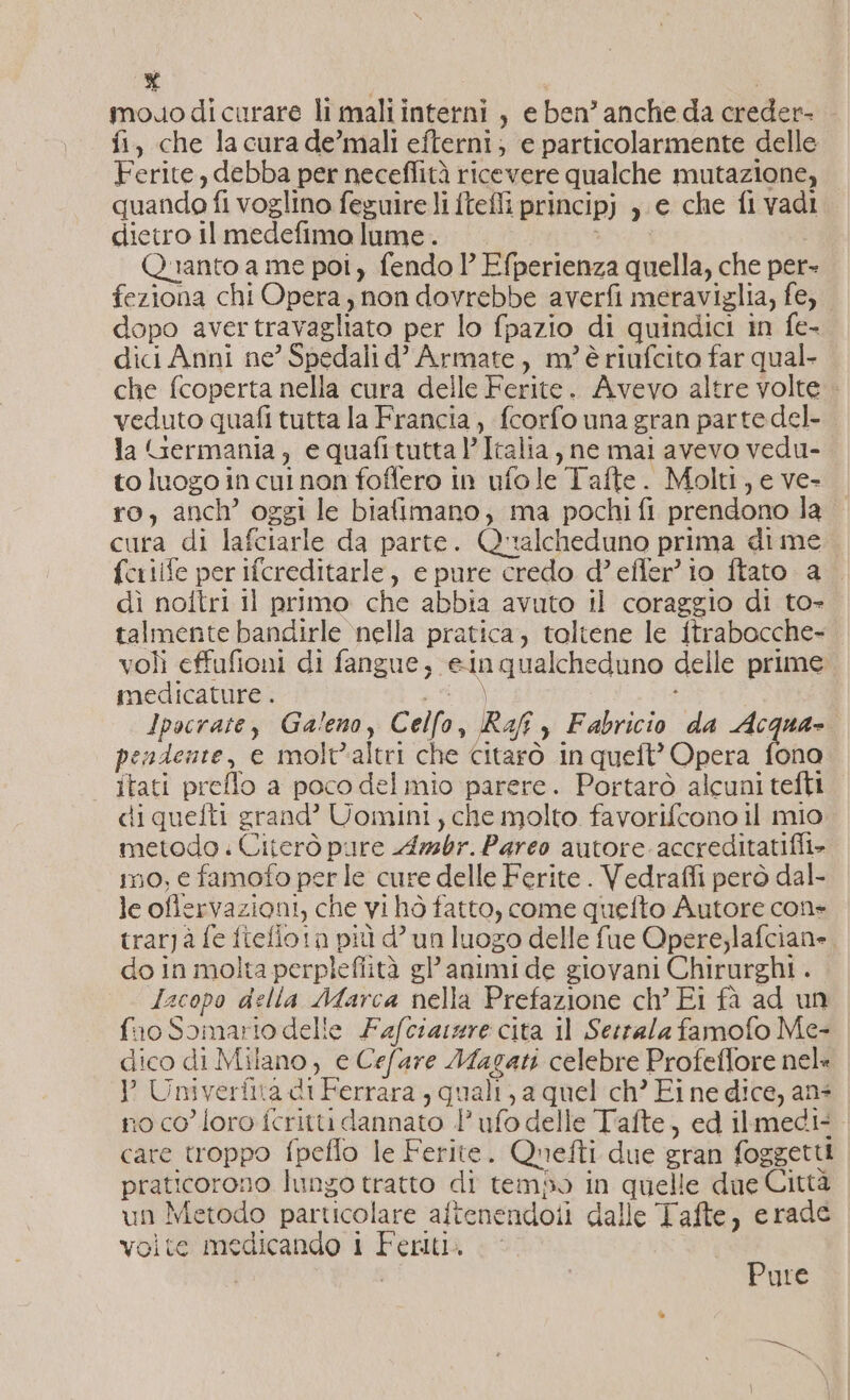 % mouodicurare li mali interni , e ben’ anche da creder- fi, che la cura de’mali efterni; e particolarmente delle Ferite, debba per neceflità ricevere qualche mutazione, quando fl voglino feguire li fteffi principj ,.c che fivadi. dietro Il medefimo lume. ci Quanto a me poi, fendo 1’ Efperienza quella, che per- feziona chi Opera , non dovrebbe averfi meraviglia, fe, dopo avertravagliato per lo fpazio di quindici in fe- dici Anni ne’ Spedali d’ Armate, m?’ è riufcito far qual- che fcoperta nella cura delle Ferite. Avevo altre volte . veduto quafi tutta la Francia, fcorfo una gran parte del- la Germania, e quafituttal’Italia, ne mai avevo vedu- to luogo in cui non foffero in ufole Tafte. Molti, e ve- ro, anch’ oggi le biafimano, ma pochi fi prendono la cura di lafciarle da parte. Qualcheduno prima di me fcriife per ifcreditarle, e pure credo d’efler’ io ftato a . dì noftri il primo che abbia avuto il coraggio di to- talmente bandirle nella pratica; toltene le ftrabocche- voli effufioni di fangue, einqualcheduno delle prime medicature . Sagl ! 3 Ipscrate, Galeno, Celfo, Raff y Fabricio da Acqua- pendente, e molt'altri che citarò in queft’ Opera fono | ftati preflo a poco delmio parere. Portarò alcuni tefti diquefti grand’ Uomini; che molto favorifcono il mio metodo . Citerò pure Azsbr. Pareo autore. accreditatifli&gt; mo, e famofo per le cure delle Ferite . Vedraffi però dal- le ofiervazioni, che vi hò fatto, come quefto Autore cons trarjà fe fiefiota più d’ un luogo delle fue Opere;lafciane. do in molta perplefiità gl’ animi de giovani Chirurghi . Jacopo della Marca nella Prefazione ch’ Ei fà ad un fuo Somario delle Fafciaszre cita il Serrala famofo Me- dico di Milano, e Cefare Magati celebre Profeffore nela Y Univerfita di Ferrara, quali, a quel ch’ Fi ne dice, ans 10 co loro fcritti dannato l’ufo delle Tiafte, ed ilmedi: care troppo fpeflo le Ferite. Quefti due gran foggetti praticorono lungo tratto di tempo in quelle due Città un Metodo particolare aftenendoii dalle Tafte, erade volte medicando i Feriti. Pure