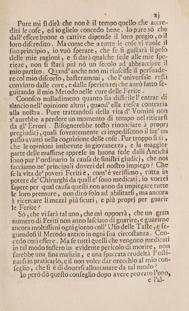 X » %] diti le cofe, edioglielo concedo bene. Io pure sò che dall’ effere buone o cattive dipende il loro pregio , 0 il loro difcredito. Ma come che a tutte le cofe vi vuole il fuo principio, io vuò fperare, che fe fi guftarà il pefo delle mie ragioni, e fi darà qualche fede alle mie fpe- rieze, non fi ftarà più nò un fecolo ad abbracciare il inio partito. Quand’ anche non mi riufcifte il perfuade- re col mio difcorfo, bafterammi , chel’ univerfale retti convinto dalle cure, e dalle fperienzej che aurò fatto fe- guitando il mio Metodo nelle cure delle Ferite . Conofco nulladimeno quanto fia difficile P entrar di slancio nell’ opinione altrui, quand? ella riefca contraria alla noftra. Pure trattandofi della vita d’ Vomini non 5 aurebbe a perdere un momento di tempo nel ritirarfi da gl’ Errori . Bifognerebbe tofto rinonciare à proprj pregiudicj , quali foventemente ci impedifcono il far’ un paflo avanti nella cognizione delle cofe . Pur troppo fi sà, che le opinioni imbevute ingiovanezza, e la maggior parte delle maffime apprefe in buona fede dalli Antichi fono pur l’ordinario la caufa de finiftri giudicj, che noi facciamo ne? principali doveri del noftro impiego? Che fe la vita de’ poveri Feritiè; com'è veriffimo, tutta in potere de’ Chirurghi da quali e’ fono medicati; io vorrei fapere per qual caufa quefti non anno da impiegare tutte le loro premure, nondirò folo ad abilitarfi, ma ancora ì ricercare limezzi piùficuri, e più proprj per euarir Je Ferite? i Sò, che vifarà taluno, chemi opporrà , cheun grant numero di Feriti non anno lafciato di guarire, e guarirne ancora moltiffimi ogni giorno coll’ Ufo delle Tafte , e fe- guendofi il Metodo antico in ogni fua circoftanza. Con- cedo così effere . Ma fe tutti quelli che vengono medicati in tal modo fofleroin evidente pericolo di morire, non farebbe una fina malizia ; e una fpaccata crudeltà lofti- parfiin praticarlo, e il non voler dar orecchio al mio con- feglio, che fi è di douerfi allontanare da tal modo ° Io però dò quefto confeglio dopo avere provato tAmDO e Pal