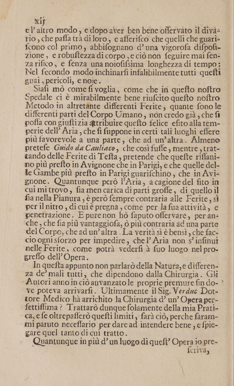 xif rio, che pafla trà diloro, e afferifco che quelli che guari» fcono col primo; abbifognano d’ una vigorofa difpofi- zione, e robultezza di corpo , e ciò non feguire mai fen- za rifico, e fenza una noiofifsima longhezza di tempo; Nel fecondo modo inchinarfi infalibilmente tutti quefti gual, pericoli, e noie. agri 18: Siafi mò comefi voglia, come che iri quefto noftro Spedale ci è mirabilmente bene riufcito quefto noftro Metodo in altretante differenti Ferite; quante fono le differenti parti del Corpo Umano, non credo già , che fi pofla con giuftizia gttribuire quefto felice efito alla tem- perie dell’ Aria, che fi fuppone in certi talî luoghi effere più favorevole a una parte, che ad un’altra. Almeno pretefe Grido da Cazliaco, che così fuffe, mentre, trat- tando delle Ferite di Tefta, pretende che quefte riffani- no più prefto in Avignone che in Parigi, e che quelle del- Je Gambe più prefto in Parigi guarifchino ) che in Avi® gnone. Quantunque però l’Aria, a cagione del fito in cui mi trovo ) fia nen carica di parti groffe, di quello il fia nella Pianura ; è però fempre contraria alle Ferite, sì per il nitro, dicuiè pregna, come per la fua attività, e penetrazione. E pure non hò faputo offervaré, per ans che, che fia più vantaggiofa, ò più contraria ad una parte del Corpo, che ed un’altra . La verità sì è bensì, che fac- cio ogni sforzo per impedire, chel’ Aria non s' infinut nelle Ferite, come potrà vederfi è fuo luogo nel pro- greffo dell'Opera. ; In quefta appunto non parlarò della Natufa, e differen- za de’ mali tutti, che dipendono dalla Chirurgia. Gli «Autori anno in ciò auvanzato le proprie premure fin do- ve poteva arrivarfi. Ultimamente il Sig. Verd4e Dot- tore Medico hà arrichito la Chirurgia d’ un’ Opera per- fettiffima? Trattarò dunque folamente della mia Prati- ca,efe oltrepaflerò quefti limiti , farà ciò, perche faram- mi paruto neceflario per dare ad intendere bene , e fpie- gare quel tanto di qui tratto. | Quantunque in più d’ un luogo di queft? lui 10 pre- CriVa) i