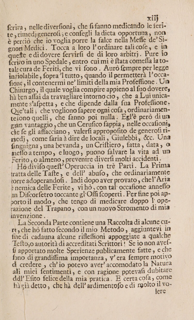 CLI xiij fcriva, nelle diverfioni, che fifanno medicando le feri= te, rimedjgenerofi; e confegli la dieta opportuna, non è perciò che io voglia porre la falce nella Meffe de’ Si- enori Medici. Tocca a loro l’ordinare talicofe, e in quefte e didovere fervirfi de di loro arbitrj. Pure i0 {crivo in uno Spedale, entro cui mi è ftata comefla la to- tal cura de Feriti, che vi fono . Aurò fempre per legge inviolabile, fopra’l tutto, quando ìl permetterà 1° occa- fione , il contenermi ne? limiti della mia Profeffione . Un Chirurgo, il quale voglia compire appieno al fuo doveres hù ten affai da travagliare intorno cio, che a Lui unica- mente s'afpetta, e che dipende dalla fua Profeflione, Qie’tali; che vogliono fapere ogni cofa , ordinariamen- telono quelli, che fanno poi nulla. Egl’'è però diun ian vantaggio , che un Cerufico fappia , nelle occafionis che fe gli affacciano, valerfi appropofito de generofi ri- medj, come fariaà dire de locali , Giulebbi, &amp;c. Una finguigna juna bevanda, un Criftiero, fatta, data, a meffoatempo, eluogo; puono falvare la vita ad un Ferito, o almeno, prevenire diverfi molti accidenti. Ho divifo queft’ Operuccia in trè Parti. La Prima tratta delle Tafte, e dell’ abufo, che ordinariamente :orre adoperandofi. Indi dopo aver provato , chel’Ària &gt; nemica delle Ferite, vi hò, con tal occafione annefio in Difcorfetro toccante gl'Offi fcoperti . Per fine poi ap- porto il modo y che tengo di medicare doppo f opg- razione del Trapano, con un nuovo Stromento di mia invenzione . La Seconda Parte contiene una Raccolta di alcune cu- rt, che hò fatto fecondo il mio Metodo, aggiuntevi in fine di cadauna alcune rifleffioni appoggiate a qualche Tefto;o autorità di accreditati Scrittori! Se io non avef- fi apportato molte Sperienze publicamente fatte , e che fono di grandiffima importanza, v'era fempre motivo di credere , ch’io potevo aver’ accomodato la Natura ali miei fentimenti, e con ragione potevafi dubitare ddl’ Efito felice della mia pratica. E certa cofa, come hàsià detto, che hà dell’ardimentofo e di ol vo- \ cha