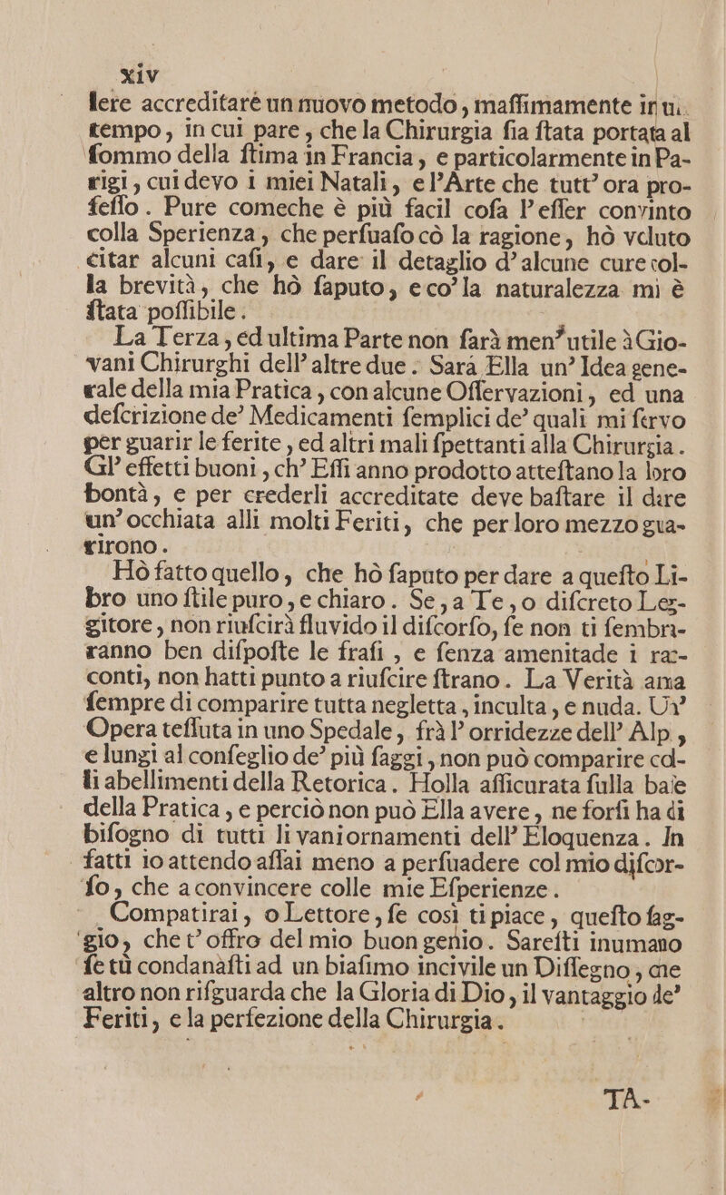 lere accreditarè unmiovo metodo, imaffimamente inui. tempo, incui pare, che la Chirurgia fia ftata portata al fommo della ftima in Francia, e particolarmente in Pa- rigi, cuidevo 1 miei Natali, el’Arte che tutt’ ora pro- feflo. Pure comeche è più facil cofa l'effer convinto colla Sperienza, che perfuafo cò la ragione, hò voluto citar alcuni cafi,) e dare il detaglio d’ alcune cure col- la brevità, che hò faputo, eco’la naturalezza mi è ftata poffibile . La Terza, ed ultima Parte non farà men”utile èGio- vani Chirurghi dell’ altre due . Sarà Ella un’ Idea gene- vale della mia Pratica ) con alcune Offervazioni, ed una defcrizione de? Medicamenti femplici de’ quali mi fervo per guarir le ferite , ed altri mali fpettanti alla Chirurgia . Gl’ effetti buoni, ch’ Effi anno prodotto atteftano la loro bontà, e per crederli accreditate deve baftare il dire un’occhiata alli molti Feriti, che perloro mezzo gua- rirono. Hò fatto quello, che hò faputo per dare a quefto Li- bro uno itile puro e chiaro. Se, a Te; o difcreto Les- gitore , non riufcirà fluvido il difcorfo, fe non ti fembri- ranno ben difpofte le frafi , e fenza amenitade i ra:- conti, non hatti punto a riufcire ftrano. La Verità ama fempre di comparire tutta negletta , inculta, e nuda. U? Opera tefluta in uno Spedale, fràl’orridezze dell’ Alp, e lungi al confeglio de’ più faggi, non può comparire cd- ti abellimenti della Retorica. Holla afficurata fulla baie della Pratica , e perciò non può Ella avere, ne forfi ha di bifogno di tutti livaniornamenti dell’ Eloquenza. In | fatti io attendo affai meno a perfuadere col mio difor- fo, che aconvincere colle mie Efperienze . Compatirai, o Lettore, fe così ti piace , quefto fag- ‘gio, chet’offro del mio buon genio. Sarefti inumano ‘fe tù condanàfti ad un biafimo incivile un Diffegno; me altro non rifguarda che la Gloria di Dio ; il vantaggio de Feriti, e la perfezione della Chirurgia. | TA»