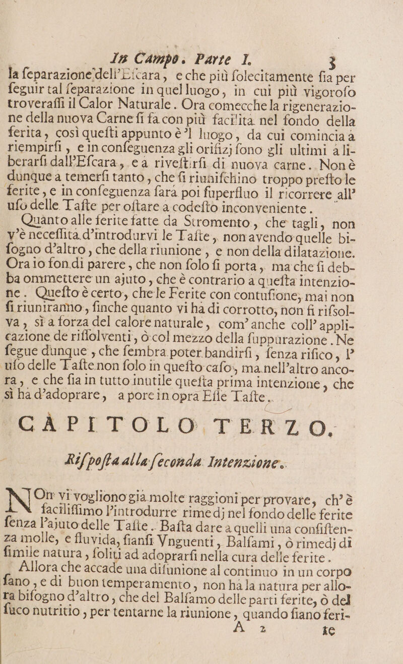 la feparazionedeli’Licara, e che più folecitamente fia per feguir tal feparazione in quelluogo, in cui più vigorofo troverafli il Calor Naturale . Ora comecche la rigenerazio- ne della nuova Carne fi fa con più facilita nel fondo della ferita, così quefti appunto è 1 luogo, da cui comincia a riempirfi , e inconfeguenza gli orifizj fono gli ultimi ali- berarfi dalPEfcara,.e a riveftirfi di nuova carne. Non è dunque a temerfi tanto , che fi riunifchino troppo preftole ferite, e in confeguenza fara poi fiperflno il ricorrere all’ ufo delle Tafte per oftare a codefto inconveniente. Quanto alle ferite fatte da Stromento , che tagli, non v'è neceflita.d’introdurvi le Tafte,, nonavendoquelle bi- fogno d'altro , che della riunione , e non della dilatazione. Ora io fondi parere , che non folo fi porta, mache fi deb- ba ommettere un ajuto , che è contrario a quefta intenzio- ne. Quefto è certo, chele Ferite con contufione; mai non fi riuniramo , finche quanto vi ha di corrotto; non fi rifsol- Va , st a forza del calore naturale, com’ anche coll’ appli- cazione de riflolventi, ò:col mezzo della fuppurazione . Ne fegue dunque , che fembra poter bandirfi , fenza rifico 34° ufo delle Tafte.non folo in quefto:cafo:, ma.nell’altro anco- ra, e che fiaintutto inutile quefta prima intenzione e sì ha d’adoprare, aporeinopra Elle Tafte se CÀPITOLO TERZO. Ri/pofta al la feconda Intenzione:. On vi vogliono già molte raggioni per provare, ch’ è facilifimo l’introdurre rime dj nel fondo delle ferite fenza l’ajuto delle Tafte . Baita dare a quelli una confiften- za molle, e fluvida, fianfi Vnguenti, Balfami , òrimedj di fimile natura, foliti ad adoprarfi nella cura delle ferite. | Allora che accade una difunione al continuo in un corp0 fano ,€ di buon temperamento, non hà la natura per allo- ta bifogno d’altro ; che del Balfamo delle parti ferite, ò del fuco nutritio , per tentarne la riunione n quando fiano feri- z Ke