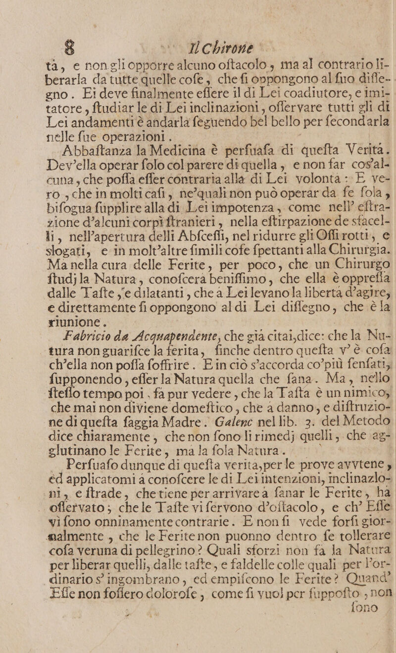 ta, e nongliopporre alcuno oftacolo è ma al contrario li- berarla da tutte quelle cofe, che fi onpongono al fuo difle- gno. Ei deve finalmente effere il di Lei coadiutore, e imi- tatore , ftudiar le di Lei inclinazioni, offervare tutti gli di Lei andamenti è andarla feguendo bel bello per fecondarla nelle fue operazioni . Abbaftanza la Medicina è perfuafa di quefta Verita. Dev?ella operar folo col parere di quella, e non far cos'al- cuna, che poffa effer contraria alla di Lei volonta : È ve- ro ,cheinmolticafi, ne’qualinon può operar da fe fola , bifogua fupplire alla di Lei impotenza, come nell’ eftra- zione d’alcuni corpî ftranieri, nella eftirpazione de sfacel- li, nell’apertura delli Abfceffi, nel ridurre gliOflirotti, e slozati, e in molt’altre fimili cofe fpettanti alla Chirurgia. Ma nella cura delle Ferite, per poco, che un Chirurgo ftudjla Natura, conofcera beniffimo, che ella è opprefia dalle Tafte ye dilatanti, che a Leilevanola liberta d’agire; e direttamente fi oppongono aldi Lei diflegno, che è la riunione. Fabricio da Acquapendente, che gia citai,dice: che la Nu- tura non guarifce la ferita, finche dentro quefta v° è cofa ch’ella non poffa foffrire. Ein ciò s’accorda co’più fenfati, fupponendo, effer la Natura quella che fana. Ma, nello fteffo tempo poi , fa pur vedere , che la Tafta è un nimico, che mai non diviene domeftico , che a danno, e diftruzio- ne di quefta faggia Madre. Galene nellib. 3. del Metodo dice chiaramente, che non fono lirimedj quelli, che ‘ag- glutinano le Ferite, mala fola Natura. 0 0 — Perfuafo dunque di quefta verita,perle prove avvtene 4 ed applicatomi 4 conofcere le di Lei intenzioni, inclinazio- ni, e ftrade, chetiene perarrivare a fanar le Ferite, ha . oflervato; chele Tafte vi fervono d’oftacolo, e ch’ Efle vi fono onninamente contrarie. È non fi vede forfi gior- smalmente , che le Ferite non puonno dentro fe tollerare cofa veruna di pellegrino? Quali sforzi non fa la Natura per liberar quelli, dalle tafte, e faldelle colle quali per Por- dinario s ingombrano, ed empifcono le Ferite? Quand' Effe non foflero dolorofe , come fi vuo) per fuppofto , non fono