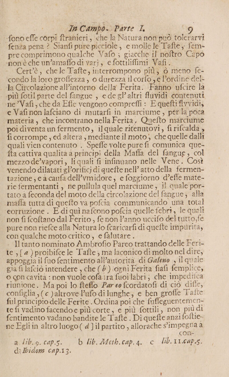 fono effe corpi ftranieri, che la Natura non può tolerarvi fenza pena ? Sianft pure picciole, e molle le Tafte y fem pre comprimono qualche Vafo ; giacche il noftro Capo ‘non è che un’amaffo di varj, e fottiliffimi Vafi. Cert’è, chele Tafte, interrompono più, ò meno fe- condo la loro groflezza , o durezza il corfo ye l'ordine del- la Circolazione all’intorno della Ferita. Fanno ufcire la più fotil parte del fangue , e de gl’ altri fluvidi contenuti ne ’Vafi, che da Efle vengono compreffi : E queftiflvvidi, e Vafi non jafciano di mutarfi in marciume, per la poca materia , che incontrano nella Ferita, Quelto marciume poi diventa un fermento, il quale rifenutovi, fi rifcalda , fi corrompe , ed altera , mediante il moto} che quelle dalli quali vien contenuto . Speffe volte pure fi comunica que- fta cattiva qualita a principi della Maffa del fangue, col mezzo de’vapori; liquali fi infinuano nelle Vene. Così venendo dilatati gP’orificj di quefte nell’ atto della fermen- tazione, e a caufa delPvmidore, e foggiorno d’effe mate- rie fermentanti, ne pullula quel marciume, 1 quale por- tato a feconda del moto della circolazione del fangue; alla maffa tutta di quefto va pofcia communicando una total eorruzione . E di quì nafcono pofcia quelle febrt, le quali non fi fcoftano dal Ferito , fe non Panno uccifo deltutto,fe pure non riefce alla Natura lo fcaricarfi di quefte impurità, con qualche moto critico, e falutare . Il tanto nominato Ambrofio Pareo trattando delle Feri- te ,{ 2) proibifce le Tafte; ma laconico di molto nel dire, appoggia il fuo fentimento all’autorita di Galezo , il quale gia fi lafciò intendere , che ( 5 ) ‘ogni Ferita fiafi femplice, o con cavita : non Vuole cofa tra fuoilabri; che impedtica riunione. Ma poi lo fteflo Par eo fcordatofi di ciò difie, configlia ;( c )altrove Pufo di lunghe, e ben groffe Tafte ful principio delle Ferite . Ordina poi che fuffeguentemen- te fi vadino facendoe più corte, e più fottili, non più di fentimento vadano bandite le Tafte . Di quefte anzi folte» ne Egli in altro luogo ( 4]il partito , allorache s'impegna a one a lib.g. cap.s. b lib. Afetb.cap.4a. c lib. 11.caps. di Ibidom cap.13. |