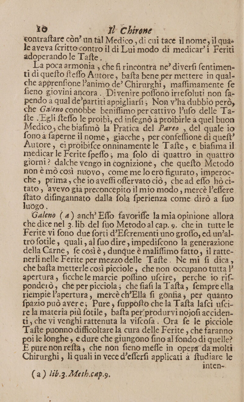 eontraftare còn° un tal Medico , di cul tace il nome, il qua: le aveva fcrittocontro il di Lui modo di medicar’i Feriti adoperando le Tafte.. Lr | . La poca armonia , che fi rincontra ne? diverfi fentimen= ti di quefto iteffo Autore, bafta bene per mettere in qual= che apprenfione Panimo de’ Chirurghi, maffimamente fe fieno giovini ancora . Divenire poffono irrefoluti non fa- pendo a qual de’partiti appigliarfi; Non v'ha dubbio però, che Galeno conòbbe beniffimo per cattivo P’ufo delle Ta- fte . Egli fteflo le proibì, ed infegnò a proibirle a quel buon Medico ; che biafimò la Pratica del Pareo , del quale io fono è faperne il nomé, giacche ; per confeffione di queft Autore, ei proibifce onninamente le Tafte, e biafima il medicar le Ferite fpeffo; ma folò di quattro in quattro giorn? dalche vengo in cognizione, che quefto Metodo non è mò così nuovo, come melo ero figurato, imperoc= che, prima, che io aveffioffervato ciò; che ad effo hò ci- tato, avevo gia preconcepito il mio modo, mercè Peffere seo difingannato dalla fola fperienza come dirò a fuo uoZO . a. CES ni î | Galeno (4) anch'Eflo favoriffe la mia opinione allora che dice nel 3. lib. del fuo Metodoal cap. e. che in tutte le Ferite vi fono due fotti d’Efcrementi uno groffo, ed un’al- trofotile, quali, al fuo dire, impedifcono la generazione della Carne, fe cosìè; dunque è maliffimo fatto, il ratte- nerli nelle Ferite per mezzo delle Tafte. Ne mi fi dica, che bafta imetterle così picciole che non occupano tutta }’ apertura, ficchele marcie poffino ufcire, perche io rif- ponderò , che per picciola; che fiafila Tafta, fempreella riempie l’apertura, mercè ch’Ella fi gonfia; pef quanto fpazio può avere; Pure; fuppofto chela Tafta lafci ufci- re la materia più fotile, bafta per°@produrvi nojofi accidetà- tt, che vi venghi rattenuta la vifcofa. Ora fe le picciole Tafte puonno difficoltare la cura delle Ferite, che faranno poi le longhe ; e dure che giungono fino al fondo di quelle? £ pure non refta; che non fieno meffe in opera ‘da molti Chirurghi, li quali in vece d’efferfi applicati a ftudiare le inten (a) /i6.3.Meth.cap.s.