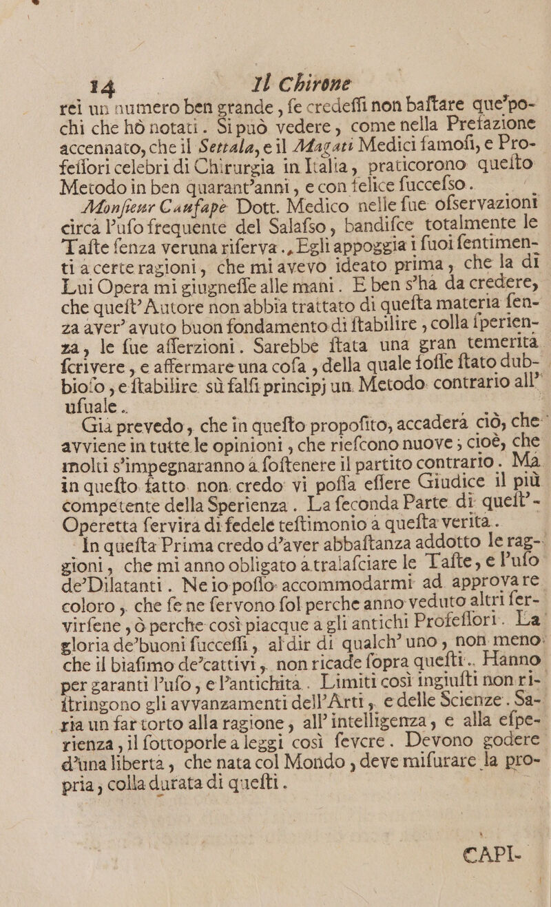 rei un numero ben grande, fe credeffi non baftare que’po- chi che hò notati. Sipuò vedere, come nella Pretazione accennato, che il Serrala, e il Afagati Medici famofi, e Pro- feltori celebri di Chirurzia in Italia, praticorono quelto Metodo in ben quarant'anni , e con felice fuccefso . Monfienr Caufapè Dott. Medico nelle fue ofservazioni circa lafo frequente del Salafso, bandifce totalmente le Tafte fenza veruna riferva., Egli appoggia i fuoi fentimen- ti acerterazioni, che mi avevo ideato prima , che la di Lui Opera mi giugneffe alle mani. E ben s'ha da credere, che queft’ Autore non abbia trattato di quefta materia fen- za aver’ avuto buon fondamento di ftabilire , colla fperien- za, le fue afferzioni. Sarebbe ftata una gran tementa, fcrivere , e affermare una cofa , della quale tofle ftato dub-. biofo , eftabilire sù falfi principj un. Metodo. contrario all” ufuale .. I Già prevedo, che în quefto propofito, accadera ciò, che avviene in tutte le opinioni ; che riefcono nuove ; cioè, che inolti s'impegnaranno a foftenere il partito contrario . Ma in quefto tatto. non. credo: vi pofla eflere Giudice il più competente della Sperienza . La feconda Parte di quett’- Operetta fervira di fedele teftimonio a quefta verità. In quefta Prima credo d’aver abbaftanza addotto le rag-. gioni, che mi anno obligato a.tralafciare le Tafte, e l’ufo de’ Dilatanti. Ne io poflo: accommodarmi ad. approvare coloro , che fe ne fervono fol perche anno veduto altri fer- virfene , ò. perche così piacque a gli antichi Profeflori. La' gloria de’buoni ficcefi , aldir di qualch’ uno , non meno: che il biafimo de’cattivi,. non ricade fopra quefti.. Hanno per garanti ufo , e antichità . Limiti così ingiufti non.ri- itringono gli avvanzamenti dell’Arti ,, e delle Scienze. Sa- ria unfartorto alla ragione; all'intelligenza, e alla efpe- rienza; il fottoporle a leggi così fevere. Devono godere. d’una liberta , che nata col Mondo , deve mifurare la pro- pria; colla durata di quelti. o CAPL Ì