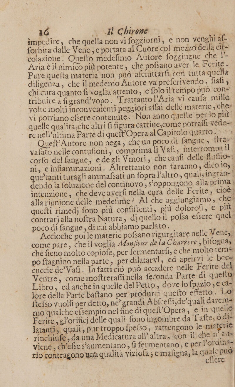 Pe 16 © «Il Chirone | forbita dalle Vene , e portata al Cuore col mezzo della cir colazione. Quefto medefimo Autore fozgiugne che 1°- Aria è il nimico più potente ) che pofsano aver le Ferite. Pure quefta materia non può afciuttarfi. con tutta quella diligenza, che il medemo Autore va prefcrivendo ; fiafl , chi cura quanto fi voglia attento , € folo ilteivipo può. cone tribuire a figrand’vopo. Trattantol’Aria vi caufa mille volte molti inconvenienti peggiori affai delle materie , cher vi potriano efsere contenute. Non anno quefte perlo più re nell'ultima Parte di queft’Opera al Capitolo quarto . &gt;» &gt; Queft' Autore non nega, che un poco di fangue., ftra=' vafato nelle contufioni,, comprima li Vafi, interrompa i corfo del fangue, edegli Vmori, che caufi delle fluffio-. ni, cinfiammazioni. Altrettanto non faranno, dico 19) . que’tanti turagli ammafsati un fopra l’altro, quali; ingran= n dendo la foluzione del continovo , oppongono alla prima ; intenzione, che deve averfi nella cura delle Ferite, cioè» alla riunione delle medefime? Al che aggiungiamo, che quefti rimedj fono più confiftenti, più dolorofi, e più contrarj alla noftra Natura, diquello il pofsa efsere quel. poco di fangue , di cui abbiamo parlato . «È Accioche poi le materie pofsano rigurgitare nelle Very come pare, che il voglia Alonfear de la Charrere , bifogna,. che fieno molto copiofe, per fermentarfi, e che molto tems po ftagnino nella parte, per dilatarvi, ed aprirvi le boc» cuccie de Vafi. In fatticiò può accadere nelle Ferite del Ventre, come moftrerafli nella feconda Parte di quefto: Libro, ed anche in quelle del Petto , dove lo fpazio ye c4- lore della Parte baftano per produrci quelto effetto. Lo! ftefso vuolfi per detto, ne’ grandi Abf cefli;de’quali darema mo qualche efsempio nel fine di quelt’Opera ; € in quelle Ferite, gl’orificj delle quali fono ingombre da Tafte, ò dir latanti, quali, purtroppo fpefso, rattengono le materie rinchiufe , da una Medicatura all’ altra, ‘con il che nau viene, ch’efse s'aumentano &gt; fi fermentano, e per l’ordina= rio contragono una qualita viziofa; e maligna, la quale puo DI eftere