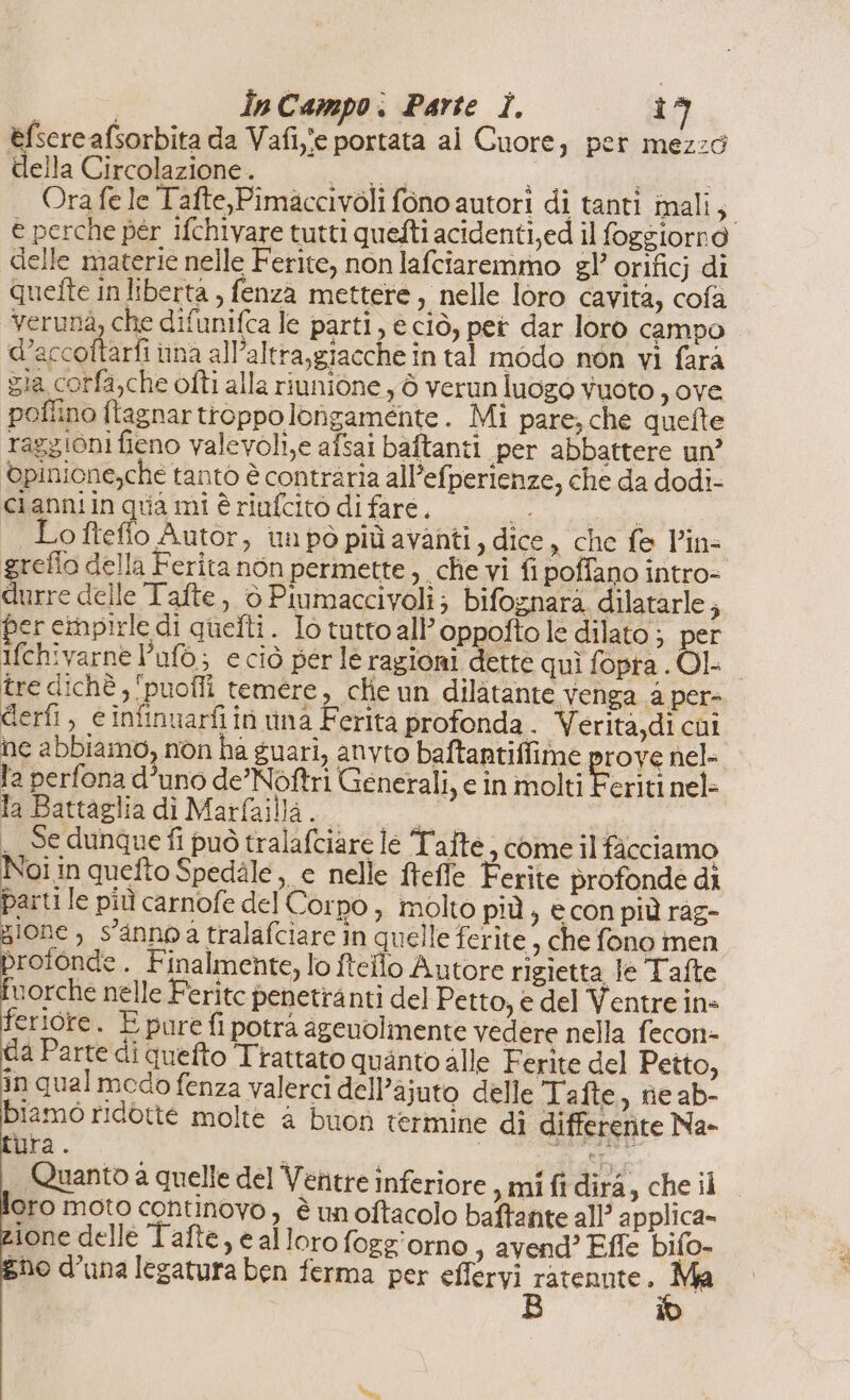 éfsereafsorbita da Vafiye portata ai Cuore, per mezzo della Circolazione . i i i | Ora fe le Tafte,Pimaccivoli fono autori di tanti imali; e perche pér ifchivare tutti quefti acidenti,ed il foggiorno delle materie nelle Ferite, non lafciaremmo gl’ orificj di quefte in liberta , fenza mettere, nelle loro cavità, cofa “verunà, che difunifca le parti, eciò, pet dar loro campo d’accottarfi una all’altra,giacche in tal modo non vi fara zia corfa,che ofti alla riunione y ò verun luogo vuoto ,ove pollino ftagnartroppolongamente. Mi pare, che quefte raggioni fieno valevoli,e afsai baftanti per abbattere un’ ©pinione,che tanto è contraria all’efperienze, che da dodi- clanniin quia mi è riufcito di fare, LE O ftefio Autor, tn pò più avanti, dice, che fe l’in- greflo della Ferita non permette che vi fi poffano intro- durre delle Tafte, è Piumaccivoli; bifoznara dilatarle ; per cinpirle di quefti. Io tutto all’ oppofto le dilato ; per ifchivarne l’ufo; e ciò perle ragioni dette quì fopra . Ol. tre dichè, ‘puofli temere, clie un dilàtante venga a pers derfi, e infinuarfiin una Ferita profonda . Verita,di chi ne abbiamo, non ha guari, anvto baftantiffime prove nel- fa perfona d’uno de’Noftri Generali, e in molti Feriti nel- la Battaglia di Marfailla. 000 | _ Se dunque fi può tralafciare le Tafte, come il fàcciamo Noi in quefto Spedale ,, c nelle fteffle Ferite profonde di parti le più carnofe del Corpo , molto più , e con più ràg- - gione , s'annoa tralafciare in quelle ferite, che fono men profonde. Finalmente, lo ftello Autore rigietta Je Tafte. vorche nelle Ferite penetranti del Petto, e del Ventre in feriore. E pure fi potrà ageuolimente vedere nella fecon- da Parte di quefto Trattato quanto alle Ferite del Petto, in qual medo fenza valerci dell’ajuto delle Tafte, ne ab- Diamo ridotte molte a buon termine di differente Na- ib