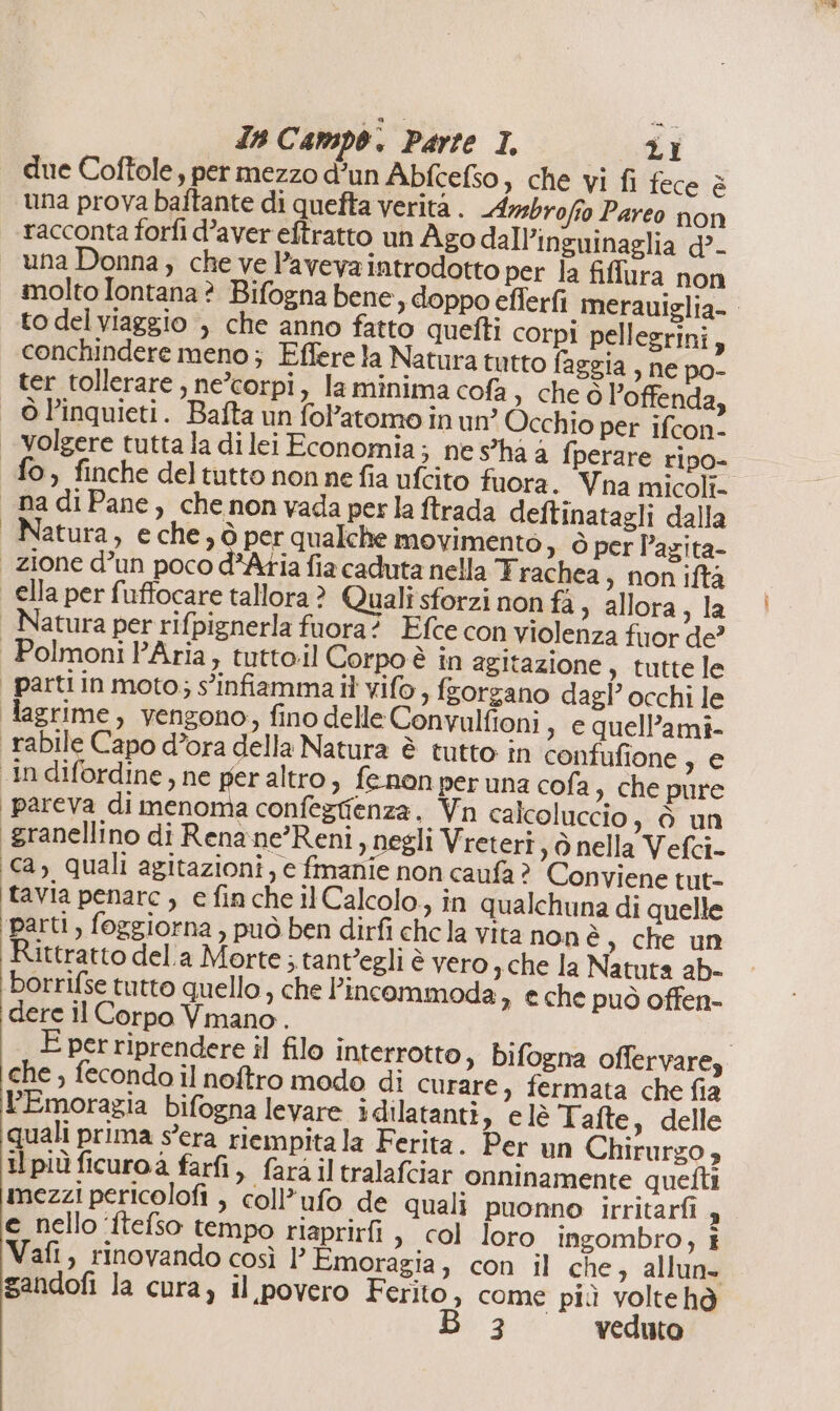 due Coftole, per mezzo d’un Abfcefso, che vi fi fece è una prova baftante di quefta verita . Ambrofio Pareo non racconta forfi d’aver eftratto un Ago dall’inguinaglia d?- una Donna; che ve Paveva introdotto per la fiflura non molto Iontana ? Bifogna bene, doppo efferfi merauiglia- to del viaggio , che anno fatto quefti corpi pellegrini, conchindere meno; Effere la Natura tutto faggia , ne po- ter tollerare, ne’corpi, la minima cofa , che ò l’offenda, © Pinquieti. Bafta un fol’atomo in un? Occhio per ifcon- | volgere tutta la di lei Economia; nes'ha a fperare ripo- fo, finche del tutto nonne fia ufcito fuora. Vna micoli- nadiPane, chenon vada perla ftrada deftinatagli dalla | Natura, eche, ò per qualche movimento &gt;» Ò per l’agita- zione d’un poco d°Atia fia caduta nella Trachea ; non iftà ella per fuffocare tallora? Quali sforzi non fà ; allora, la | Natura per rifpignerla fuora? Efce con violenza fuor de’ Polmoni PAria, tutto.il Corpo è in agitazione, tutte le parti in moto; s'infiamma il vifo, fzorgano dagl’ occhi le lagrime, vengono, fino delle Convulfioni , e quell’ami- rabile Capo d’ora della Natura è tutto in confufione , e ‘in difordine, ne per altro, fenon per una cofa è che pure ‘pareva di menoma confeztienza. Vn calcoluccio, è un granellino di Renane’Reni, negli Vreteri 3A nella Vefci- ‘ca; quali agitazioni, e fmanie non caufa ? Conviene tut- tavia penare , e fin che il Calcolo, in qualchuna di quelle parti, foggiorna , può ben dirfi chela vita nonè, che un Rittratto dela Morte; tant’egli è vero ; che la Natuta ab- borrifse tutto quello , che l’incommoda 3 e che può offen- dere il Corpo Vmano. E per riprendere il filo interrotto, bifogna offervare, che , fecondo il noftro modo di curare, fermata che fia l’Emoragia bifogna levare idilatanti, e lè Tafte è delle quali prima s'era riempita la Ferita. Per un Chirurgo , il più ficuroà farfi, fara il tralafciar onninamente quetti mezzi pericolofi , coll’ufo de quali puonno irritarfi 4 e nello ‘ftefso tempo riaprirfi &gt; col loro ingombro, î Vafi, rinovando così 1’ Emoragia, con il che, allune gandofi la cura) il povero Ferito, come più voltehd 3 veduto